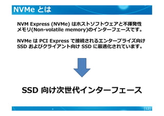 [12]
NVMe とは
NVM Express (NVMe) はホストソフトウェアと不揮発性
メモリ(Non-volatile memory)のインターフェースです。
NVMe は PCI Express で接続されるエンタープライズ向け
S...