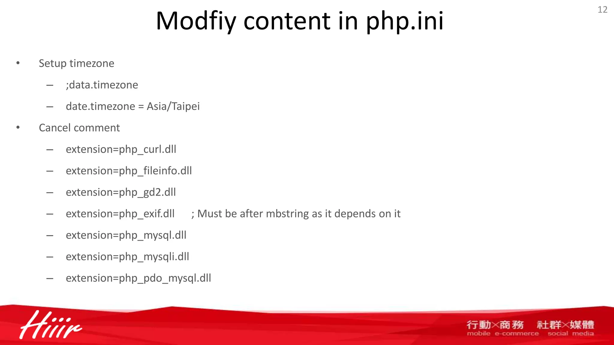 Modfiy content in php.ini
• Setup timezone
– ;data.timezone
– date.timezone = Asia/Taipei
• Cancel comment
– extension=php_curl.dll
– extension=php_fileinfo.dll
– extension=php_gd2.dll
– extension=php_exif.dll ; Must be after mbstring as it depends on it
– extension=php_mysql.dll
– extension=php_mysqli.dll
– extension=php_pdo_mysql.dll
12
 