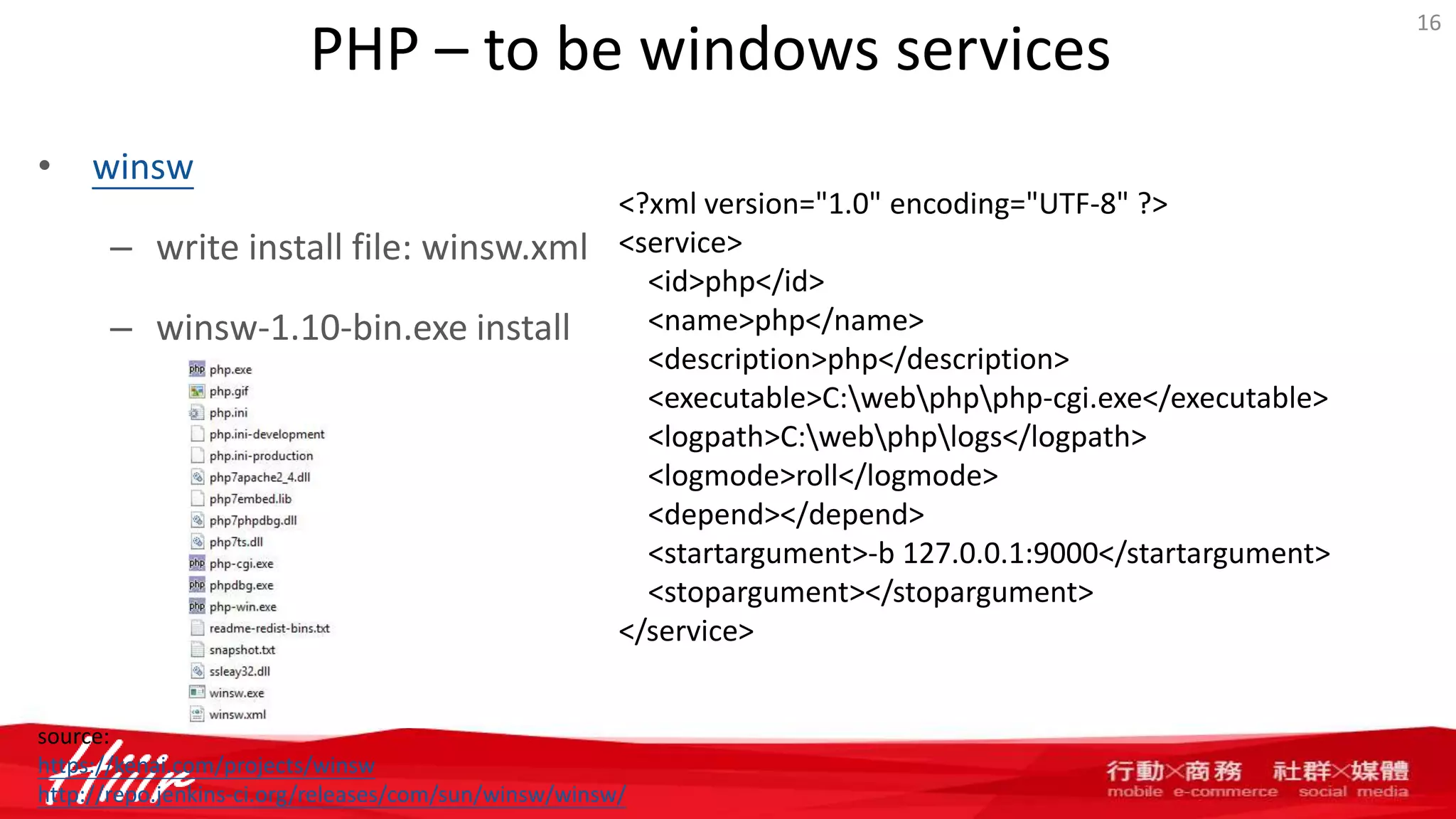 PHP – to be windows services
• winsw
– write install file: winsw.xml
– winsw-1.10-bin.exe install
16
<?xml version="1.0" encoding="UTF-8" ?>
<service>
<id>php</id>
<name>php</name>
<description>php</description>
<executable>C:webphpphp-cgi.exe</executable>
<logpath>C:webphplogs</logpath>
<logmode>roll</logmode>
<depend></depend>
<startargument>-b 127.0.0.1:9000</startargument>
<stopargument></stopargument>
</service>
source:
https://kenai.com/projects/winsw
http://repo.jenkins-ci.org/releases/com/sun/winsw/winsw/
 