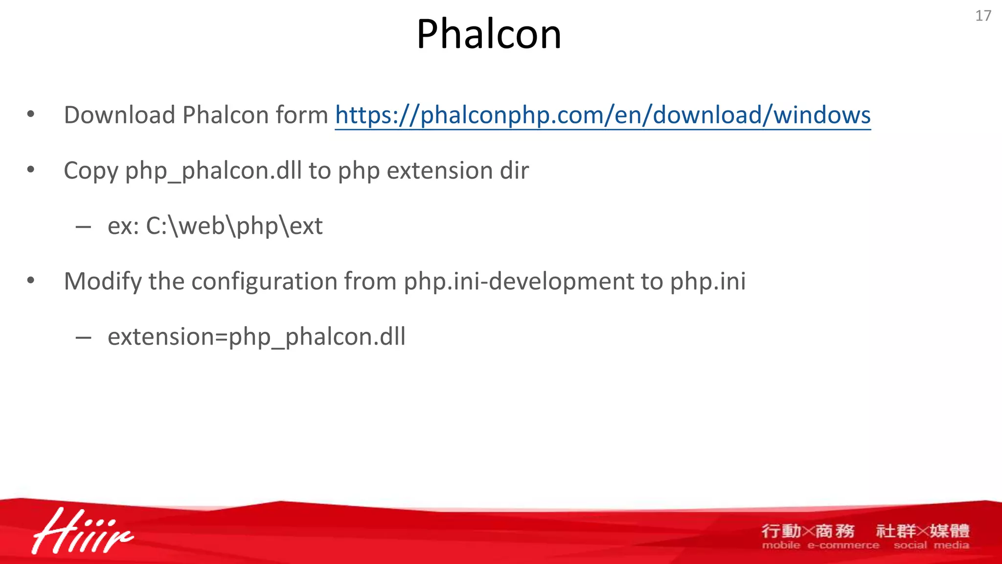 Phalcon
• Download Phalcon form https://phalconphp.com/en/download/windows
• Copy php_phalcon.dll to php extension dir
– ex: C:webphpext
• Modify the configuration from php.ini-development to php.ini
– extension=php_phalcon.dll
17
 