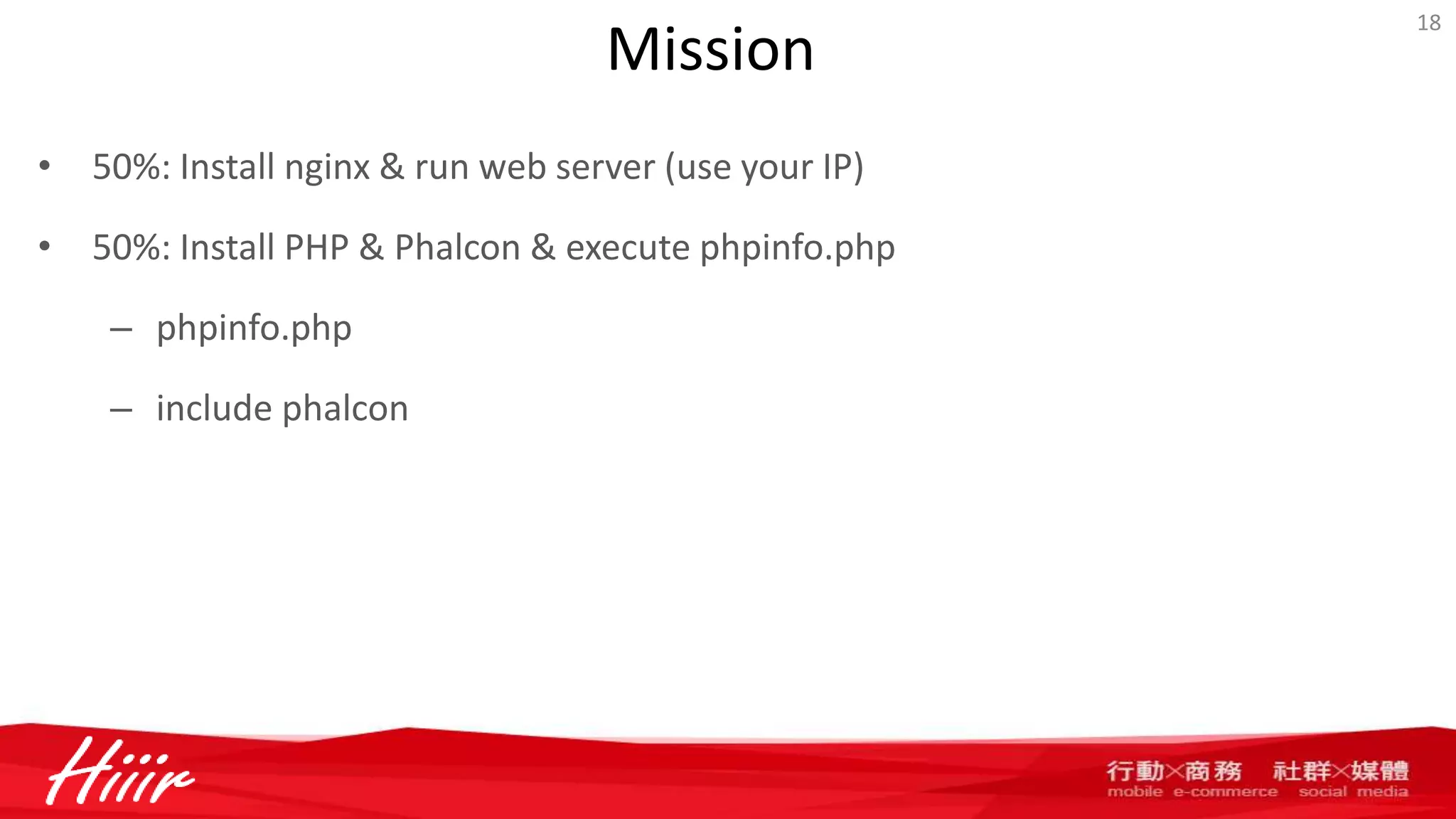Mission
• 50%: Install nginx & run web server (use your IP)
• 50%: Install PHP & Phalcon & execute phpinfo.php
– phpinfo.php
– include phalcon
18
 