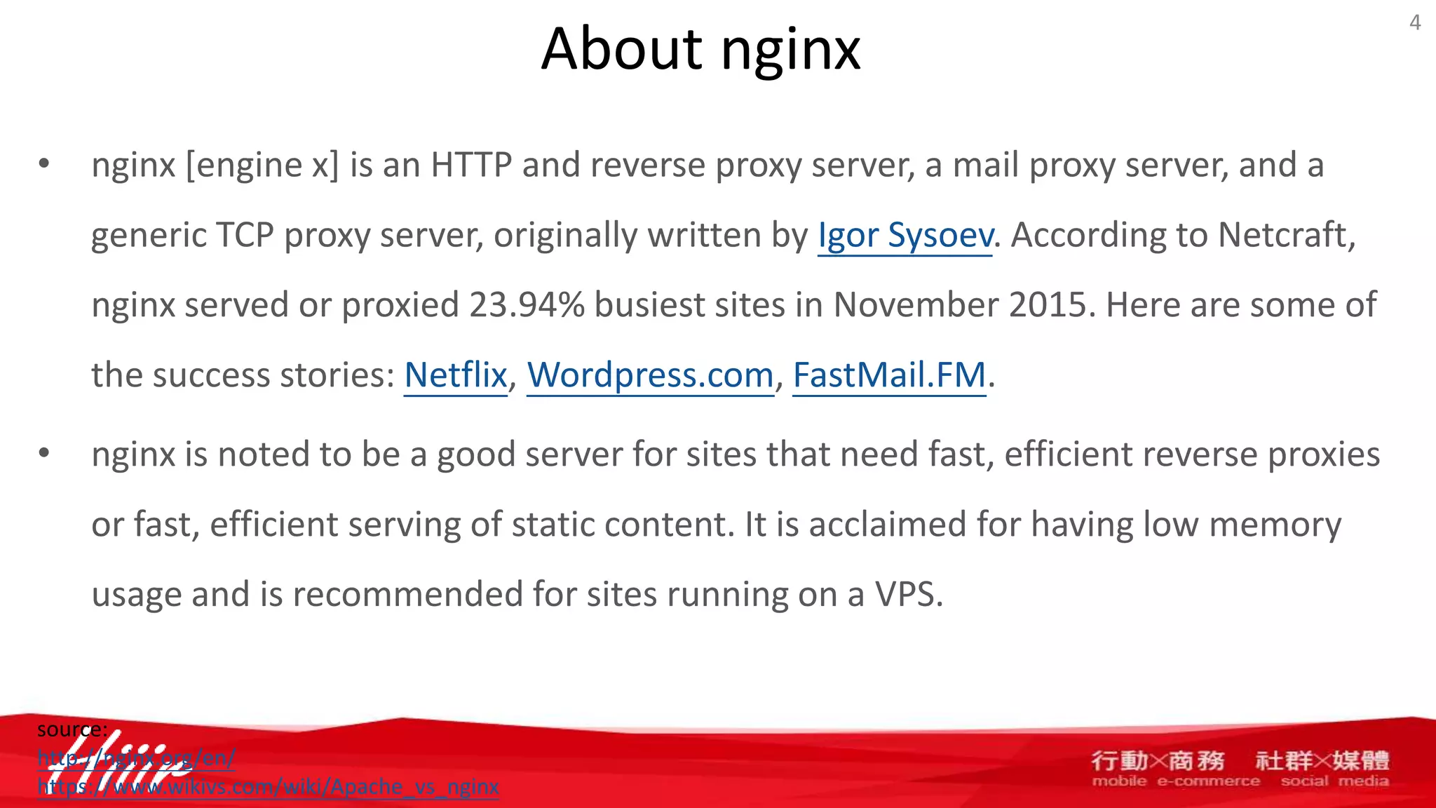 About nginx
• nginx [engine x] is an HTTP and reverse proxy server, a mail proxy server, and a
generic TCP proxy server, originally written by Igor Sysoev. According to Netcraft,
nginx served or proxied 23.94% busiest sites in November 2015. Here are some of
the success stories: Netflix, Wordpress.com, FastMail.FM.
• nginx is noted to be a good server for sites that need fast, efficient reverse proxies
or fast, efficient serving of static content. It is acclaimed for having low memory
usage and is recommended for sites running on a VPS.
4
source:
http://nginx.org/en/
https://www.wikivs.com/wiki/Apache_vs_nginx
 