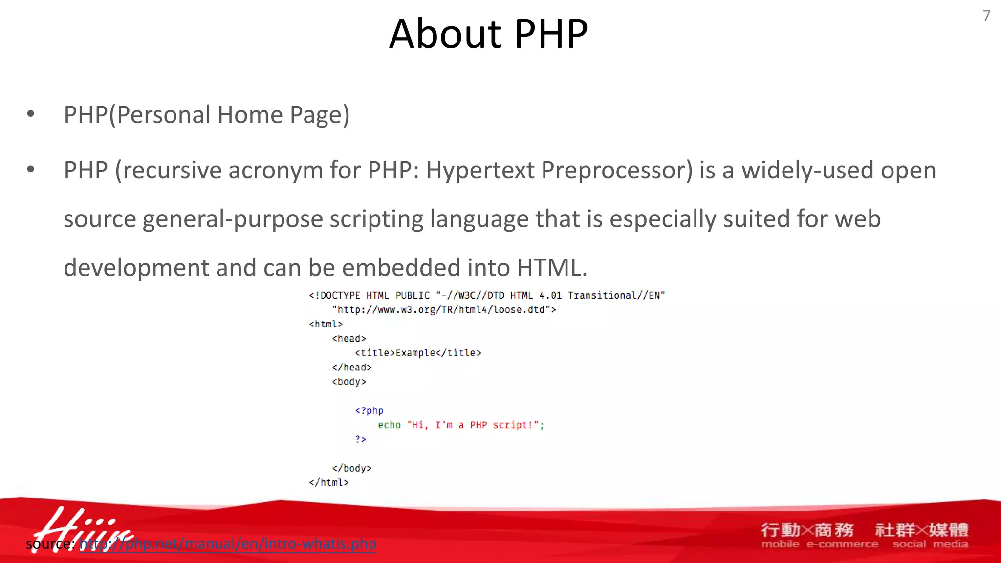 About PHP
• PHP(Personal Home Page)
• PHP (recursive acronym for PHP: Hypertext Preprocessor) is a widely-used open
source general-purpose scripting language that is especially suited for web
development and can be embedded into HTML.
7
source: http://php.net/manual/en/intro-whatis.php
 