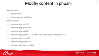 Modfiy content in php.ini
• Setup timezone
– ;data.timezone
– date.timezone = Asia/Taipei
• Cancel comment
– extension=php_curl.dll
– extension=php_fileinfo.dll
– extension=php_gd2.dll
– extension=php_exif.dll ; Must be after mbstring as it depends on it
– extension=php_mysql.dll
– extension=php_mysqli.dll
– extension=php_pdo_mysql.dll
12
 
