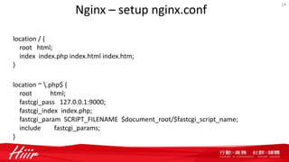 Nginx – setup nginx.conf
14
location / {
root html;
index index.php index.html index.htm;
}
location ~ .php$ {
root html;
fastcgi_pass 127.0.0.1:9000;
fastcgi_index index.php;
fastcgi_param SCRIPT_FILENAME $document_root/$fastcgi_script_name;
include fastcgi_params;
}
 