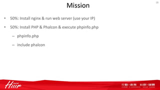 Mission
• 50%: Install nginx & run web server (use your IP)
• 50%: Install PHP & Phalcon & execute phpinfo.php
– phpinfo.php
– include phalcon
18
 
