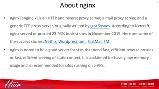 About nginx
• nginx [engine x] is an HTTP and reverse proxy server, a mail proxy server, and a
generic TCP proxy server, originally written by Igor Sysoev. According to Netcraft,
nginx served or proxied 23.94% busiest sites in November 2015. Here are some of
the success stories: Netflix, Wordpress.com, FastMail.FM.
• nginx is noted to be a good server for sites that need fast, efficient reverse proxies
or fast, efficient serving of static content. It is acclaimed for having low memory
usage and is recommended for sites running on a VPS.
4
source:
http://nginx.org/en/
https://www.wikivs.com/wiki/Apache_vs_nginx
 
