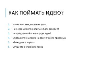 КАК ПОЙМАТЬ ИДЕЮ?
1. Начните искать, поставив цель.
2. При себе имейте инструмент для записи!!!
3. Не придумывайте идею ради идеи!
4. Обращайте внимание на свои и чужие проблемы
5. «Выходите в народ»
6. Слушайте внутренний голос
 