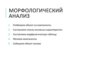 МОРФОЛОГИЧЕСКИЙ
АНАЛИЗ
1. Разбиваем объект на компоненты
2. Составляем список основных характеристик
3. Составляем морфологическую таблицу
4. Меняем компоненты
5. Собираем объект заново
 