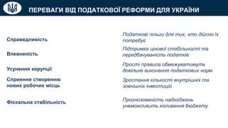 ПЕРЕВАГИ ВІД ПОДАТКОВОЇ РЕФОРМИ ДЛЯ УКРАЇНИ
Справедливість
Податкові пільги для тих, хто дійсно їх
потребує
Впевненість
Підтримка цінової стабільності та
передбачуваність податків
Усунення корупції
Прості правила обмежуватимуть
довільне виконання податкових норм
Сприяння створенню
нових робочих місць
Зростання кількості внутрішніх та
зовнішніх інвестицій
Фіскальна стабільність Прогнозованість надходжень
унеможливить коливання бюджету
 