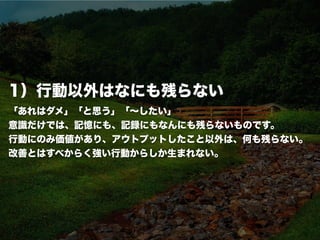 conﬁdential
1）行動以外はなにも残らない
「あれはダメ」「と思う」「∼したい」
意識だけでは、記憶にも、記録にもなんにも残らないものです。
行動にのみ価値があり、アウトプットしたこと以外は、何も残らない。
改善とはすべからく強い行動からしか生まれない。
 