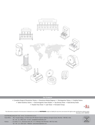 • Complete Range of Dissolution Testers • Dissolution Media Degasser • Disintegration Testers • Friability Testers
• Tablet Hardness Testers • Electromagnetic Sieve Shakers • Tap Density Tester • Bulk Density Tester
• Powder Flow Tester • Leak Tester • Peristaltic Pumps
Our Products
The information contained in this document is believed to be correct but ELECTROLAB accepts no liability for any errors and reserves the right to alter specifications without notice
December, 2015 / 040F001
CE
ELECTROLAB
Sales
&
Service
Worldwide
ELECTROLAB (India) PVT. LTD.
Head Office : 401, Tirupati Udyog, I. B. Patel road, Off. Western Express highway, Goregaon (East), Mumbai - 400 063, India.
Tel : +91 - 22 - 4041 3131 • E-mail : sales@electrolabindia.com
Factory : EL 23/24, T. T. C., Electronic Zone, M. I. D. C, Mahape, Navi Mumbai - 400 710, India.
Tel : +91 - 22 - 4161 3131 • Website : www.electrolabindia.com
(CIN NO : U33110MH2002PTC136735)