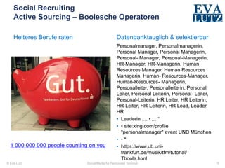 © Eva Lutz
Social Recruiting
Active Sourcing – Boolesche Operatoren
Heiteres Berufe raten Datenbanktauglich & selektierbar
Personalmanager, Personalmanagerin,
Personal Manager, Personal Managerin,
Personal- Manager, Personal-Managerin,
HR-Manager, HR-Managerin, Human
Resources Manager, Human Resources
Managerin, Human- Resources-Manager,
Human-Resources- Managerin,
Personalleiter, Personalleiterin, Personal
Leiter, Personal Leiterin, Personal- Leiter,
Personal-Leiterin, HR Leiter, HR Leiterin,
HR-Leiter, HR-Leiterin, HR Lead, Leader,
HR
• Leaderin .... • „...“
• • site:xing.com/profile
"personalmanager" event UND München
• • *
• https://www.ub.uni-
frankfurt.de/musik/tfm/tutorial/
Tboole.html
Social Media für Personaler Seminar 16
1 000 000 000 people counting on you
 