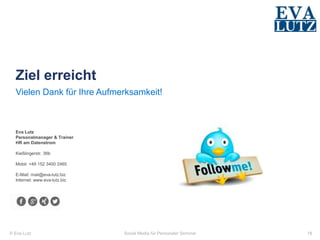 © Eva Lutz
Ziel erreicht
Eva Lutz
Personalmanager & Trainer
HR am Datenstrom
Kießlingerstr. 36b
Mobil: +49 152 3400 2465
E-Mail: mail@eva-lutz.biz
Internet: www.eva-lutz.biz
Vielen Dank für Ihre Aufmerksamkeit!
Social Media für Personaler Seminar 18
 