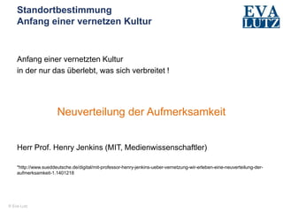 © Eva Lutz
Standortbestimmung
Anfang einer vernetzen Kultur
Anfang einer vernetzten Kultur
in der nur das überlebt, was sich verbreitet !
Neuverteilung der Aufmerksamkeit
Herr Prof. Henry Jenkins (MIT, Medienwissenschaftler)
*http://www.sueddeutsche.de/digital/mit-professor-henry-jenkins-ueber-vernetzung-wir-erleben-eine-neuverteilung-der-
aufmerksamkeit-1.1401218
 