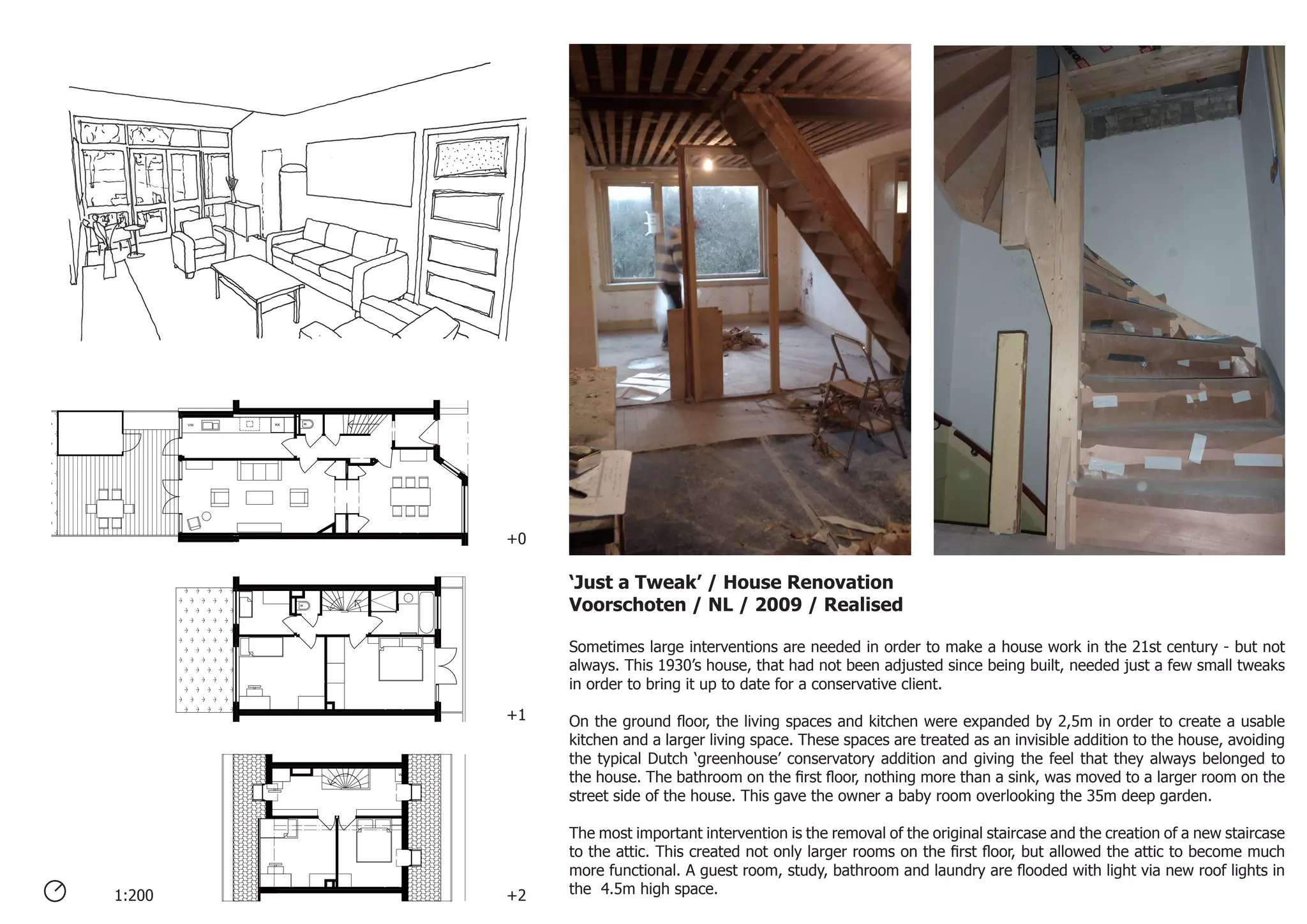 KKVW
WM
‘Just a Tweak’ / House Renovation
Voorschoten / NL / 2009 / Realised
Sometimes large interventions are needed in order to make a house work in the 21st century - but not
always. This 1930’s house, that had not been adjusted since being built, needed just a few small tweaks
in order to bring it up to date for a conservative client.
On the ground floor, the living spaces and kitchen were expanded by 2,5m in order to create a usable
kitchen and a larger living space. These spaces are treated as an invisible addition to the house, avoiding
the typical Dutch ‘greenhouse’ conservatory addition and giving the feel that they always belonged to
the house. The bathroom on the first floor, nothing more than a sink, was moved to a larger room on the
street side of the house. This gave the owner a baby room overlooking the 35m deep garden.
The most important intervention is the removal of the original staircase and the creation of a new staircase
to the attic. This created not only larger rooms on the first floor, but allowed the attic to become much
more functional. A guest room, study, bathroom and laundry are flooded with light via new roof lights in
the 4.5m high space.1:200 +2
+1
+0
 