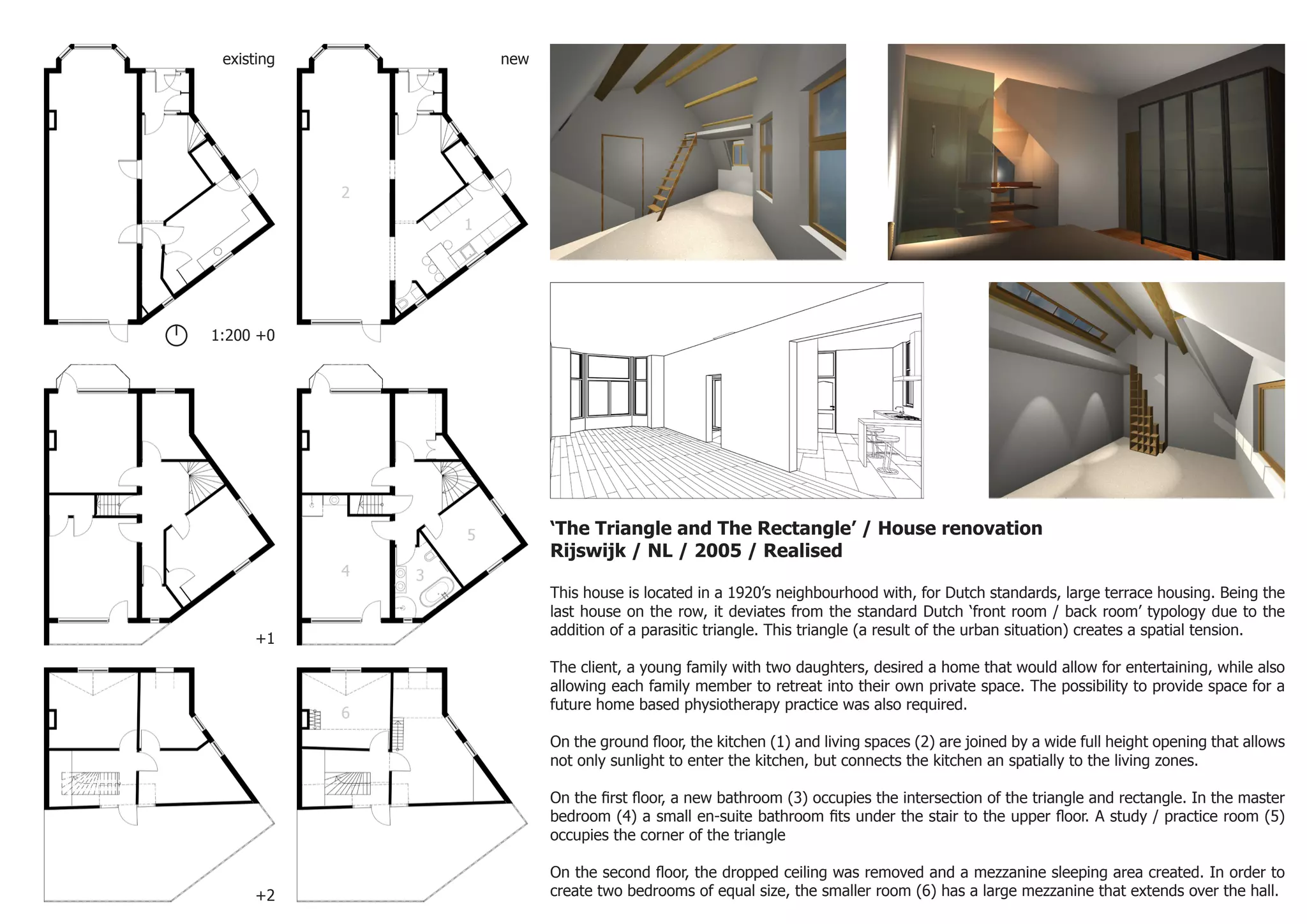‘The Triangle and The Rectangle’ / House renovation
Rijswijk / NL / 2005 / Realised
This house is located in a 1920’s neighbourhood with, for Dutch standards, large terrace housing. Being the
last house on the row, it deviates from the standard Dutch ‘front room / back room’ typology due to the
addition of a parasitic triangle. This triangle (a result of the urban situation) creates a spatial tension.
The client, a young family with two daughters, desired a home that would allow for entertaining, while also
allowing each family member to retreat into their own private space. The possibility to provide space for a
future home based physiotherapy practice was also required.
On the ground floor, the kitchen (1) and living spaces (2) are joined by a wide full height opening that allows
not only sunlight to enter the kitchen, but connects the kitchen an spatially to the living zones.
On the first floor, a new bathroom (3) occupies the intersection of the triangle and rectangle. In the master
bedroom (4) a small en-suite bathroom fits under the stair to the upper floor. A study / practice room (5)
occupies the corner of the triangle
On the second floor, the dropped ceiling was removed and a mezzanine sleeping area created. In order to
create two bedrooms of equal size, the smaller room (6) has a large mezzanine that extends over the hall.+2
+1
1:200 +0
existing new
1
2
3
5
6
4
 