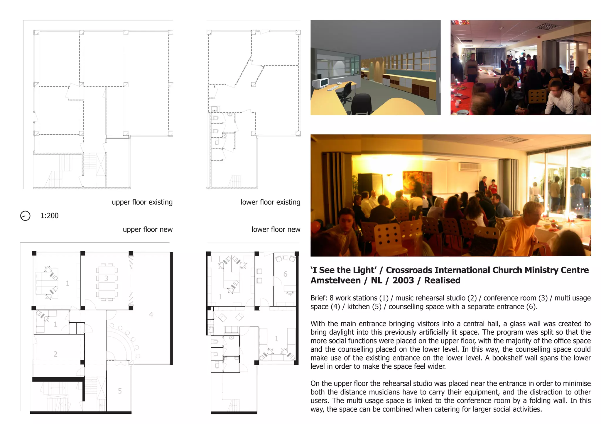 1:200
‘I See the Light’ / Crossroads International Church Ministry Centre
Amstelveen / NL / 2003 / Realised
Brief: 8 work stations (1) / music rehearsal studio (2) / conference room (3) / multi usage
space (4) / kitchen (5) / counselling space with a separate entrance (6).
With the main entrance bringing visitors into a central hall, a glass wall was created to
bring daylight into this previously artificially lit space. The program was split so that the
more social functions were placed on the upper floor, with the majority of the office space
and the counselling placed on the lower level. In this way, the counselling space could
make use of the existing entrance on the lower level. A bookshelf wall spans the lower
level in order to make the space feel wider.
On the upper floor the rehearsal studio was placed near the entrance in order to minimise
both the distance musicians have to carry their equipment, and the distraction to other
users. The multi usage space is linked to the conference room by a folding wall. In this
way, the space can be combined when catering for larger social activities.
1
1
2
3
4
5
1
1
6
upper floor existing lower floor existing
upper floor new lower floor new
 