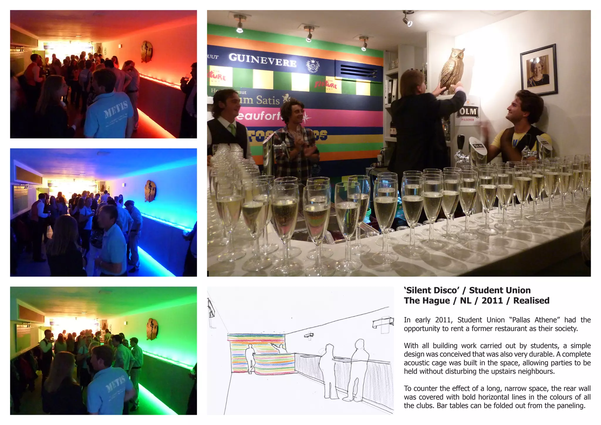 ‘Silent Disco’ / Student Union
The Hague / NL / 2011 / Realised
In early 2011, Student Union “Pallas Athene” had the
opportunity to rent a former restaurant as their society.
With all building work carried out by students, a simple
design was conceived that was also very durable. A complete
acoustic cage was built in the space, allowing parties to be
held without disturbing the upstairs neighbours.
To counter the effect of a long, narrow space, the rear wall
was covered with bold horizontal lines in the colours of all
the clubs. Bar tables can be folded out from the paneling.
 