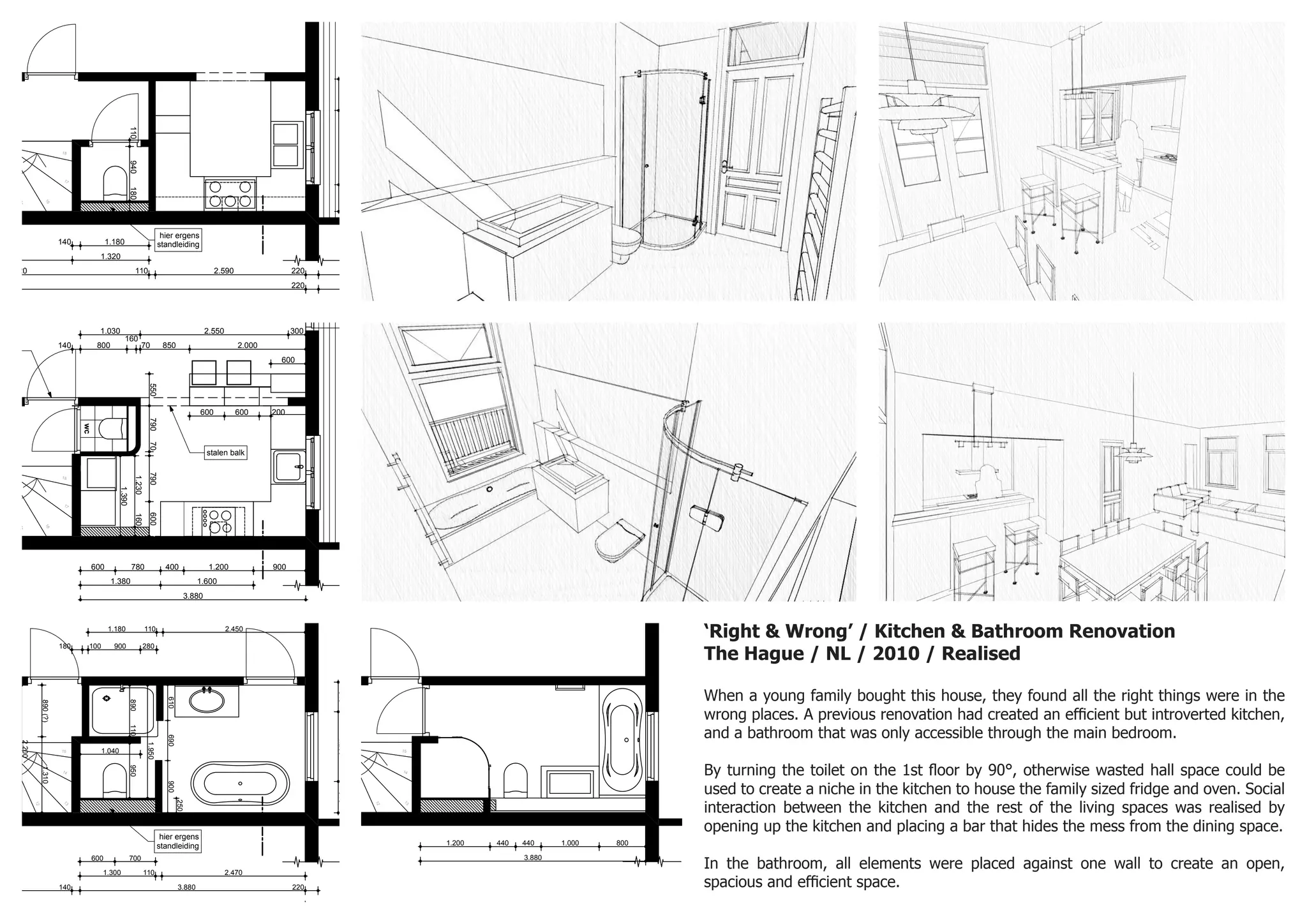 ‘Right & Wrong’ / Kitchen & Bathroom Renovation
The Hague / NL / 2010 / Realised
When a young family bought this house, they found all the right things were in the
wrong places. A previous renovation had created an efficient but introverted kitchen,
and a bathroom that was only accessible through the main bedroom.
By turning the toilet on the 1st floor by 90°, otherwise wasted hall space could be
used to create a niche in the kitchen to house the family sized fridge and oven. Social
interaction between the kitchen and the rest of the living spaces was realised by
opening up the kitchen and placing a bar that hides the mess from the dining space.
In the bathroom, all elements were placed against one wall to create an open,
spacious and efficient space.
N
1012 CS46A
1e verdieping bestaande
1:50
23-2-2011
origineel formaat A3, tek: VO-PLG 01 BST
a r c h i t e c t
14
15
16
17
18
02
4.320 110 2.590 220 1.400
1402.250220
6.510110
5401.280460
1.8001.280570
800 2.090 1.190 700
2.1702.170
60 220 1.500
1.320
110940180
140 1.180
hier ergens
standleiding
N
1012 CS46A
1e verdieping nieuw
1:100
23-2-2011
origineel formaat A3, tek: VO-PLG 01 NWE
a r c h i t e c t
14
15
16
17
18
A
02
6.510
2203.9001402.250220
1.030 2.550 300
3.880
55079070790600
140 800
160
70 850 2.000
600 780 400 1.200 900
1.230160
1.390
150600600900
1.380 1.600
600 600 200
600
6.290
+3.800
stalen balk
indicatiefoverspanning
ngen
wc
wanden (min 70mm met isolatie)
/ elektra
van sanitair, fontein en tegelwerk (ntb)
1:50
10
11
12
13
14
15
A
02
2203.9501402.200220
1.300 110 2.470
1.040
1.180 110 2.450
180 100 900 280
140 3.880 220
100 3.740
600 700
.460
5101.200540
2.450 1.000 1.930
890(?)1.310
890110950
610690900
1.950
6.290
2.200
250
+7.200
hier ergens
standleiding
CEPT
9
10
11
12
13
14
15
1
2
3
4
5
6
7
8
2.000250
5101.200540
940110980220
2.250
1.200 440 440 1.000 800
3.880
+7.200
inbouwkast, indeling ntb
 