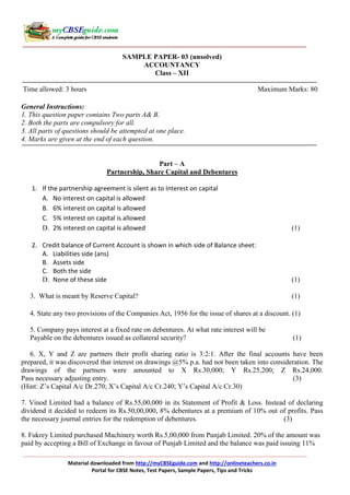 Material downloaded from http://myCBSEguide.com and http://onlineteachers.co.in
Portal for CBSE Notes, Test Papers, Sample Papers, Tips and Tricks
SAMPLE PAPER- 03 (unsolved)
ACCOUNTANCY
Class – XII
Time allowed: 3 hours Maximum Marks: 80
General Instructions:
1. This question paper contains Two parts A& B.
2. Both the parts are compulsory for all.
3. All parts of questions should be attempted at one place.
4. Marks are given at the end of each question.
Part – A
Partnership, Share Capital and Debentures
1. If the partnership agreement is silent as to Interest on capital
A. No interest on capital is allowed
B. 6% interest on capital is allowed
C. 5% interest on capital is allowed
D. 2% interest on capital is allowed (1)
2. Credit balance of Current Account is shown in which side of Balance sheet:
A. Liabilities side (ans)
B. Assets side
C. Both the side
D. None of these side (1)
3. What is meant by Reserve Capital? (1)
4. State any two provisions of the Companies Act, 1956 for the issue of shares at a discount. (1)
5. Company pays interest at a fixed rate on debentures. At what rate interest will be
Payable on the debentures issued as collateral security? (1)
6. X, Y and Z are partners their profit sharing ratio is 3:2:1. After the final accounts have been
prepared, it was discovered that interest on drawings @5% p.a. had not been taken into consideration. The
drawings of the partners were amounted to X Rs.30,000; Y Rs.25,200; Z Rs.24,000.
Pass necessary adjusting entry. (3)
(Hint: Z’s Capital A/c Dr.270; X’s Capital A/c Cr.240; Y’s Capital A/c Cr.30)
7. Vinod Limited had a balance of Rs.55,00,000 in its Statement of Profit & Loss. Instead of declaring
dividend it decided to redeem its Rs.50,00,000, 8% debentures at a premium of 10% out of profits. Pass
the necessary journal entries for the redemption of debentures. (3)
8. Fukrey Limited purchased Machinery worth Rs.5,00,000 from Punjab Limited. 20% of the amount was
paid by accepting a Bill of Exchange in favour of Punjab Limited and the balance was paid issuing 11%
 