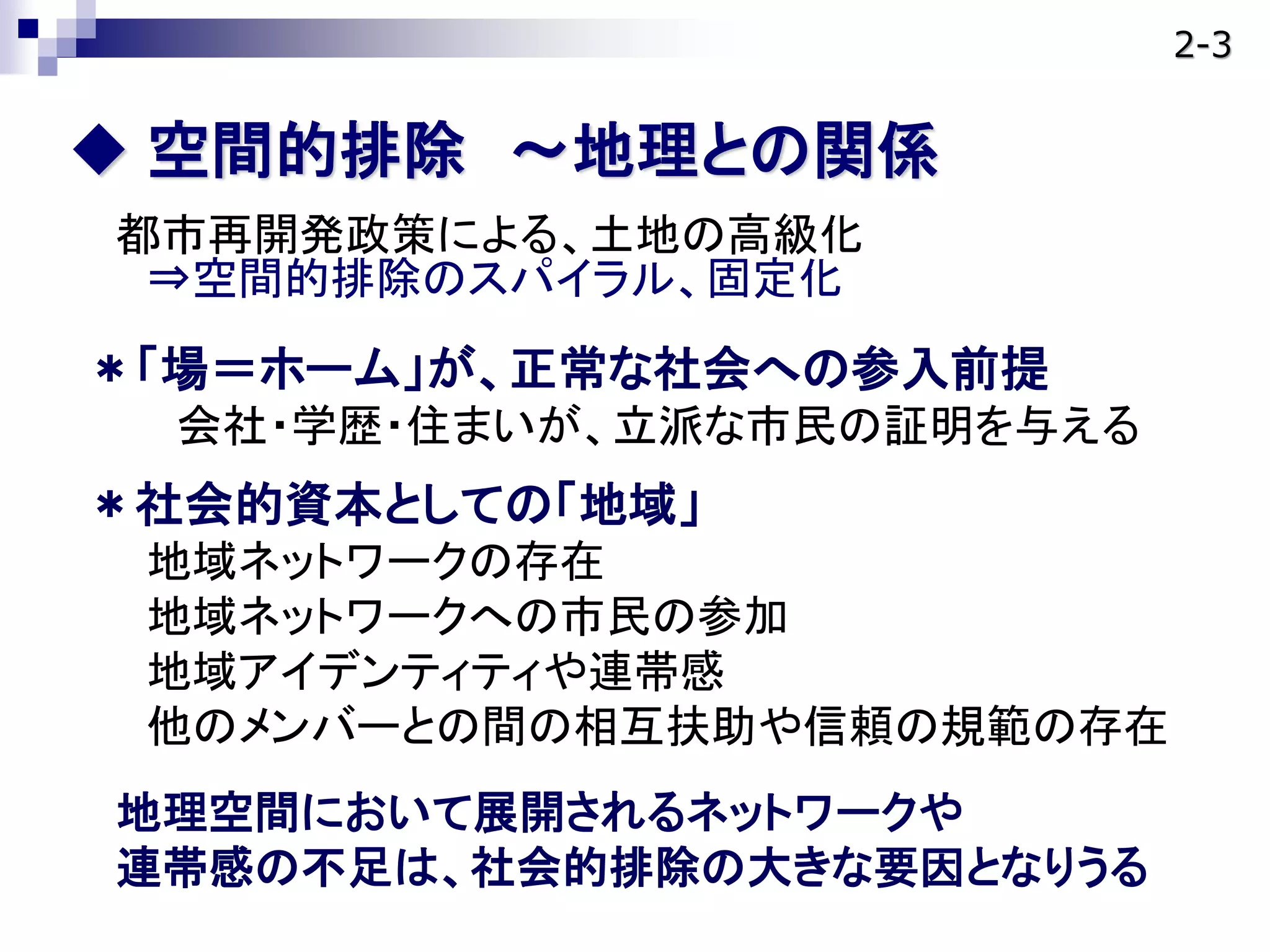  空間的排除 ～地理との関係
都市再開発政策による、土地の高級化
⇒空間的排除のスパイラル、固定化
＊「場＝ホーム」が、正常な社会への参入前提
会社・学歴・住まいが、立派な市民の証明を与える
＊社会的資本としての「地域」
地域ネットワークの存在
地域ネットワークへの市民の参加
地域アイデンティティや連帯感
他のメンバーとの間の相互扶助や信頼の規範の存在
地理空間において展開されるネットワークや
連帯感の不足は、社会的排除の大きな要因となりうる
2-3
 