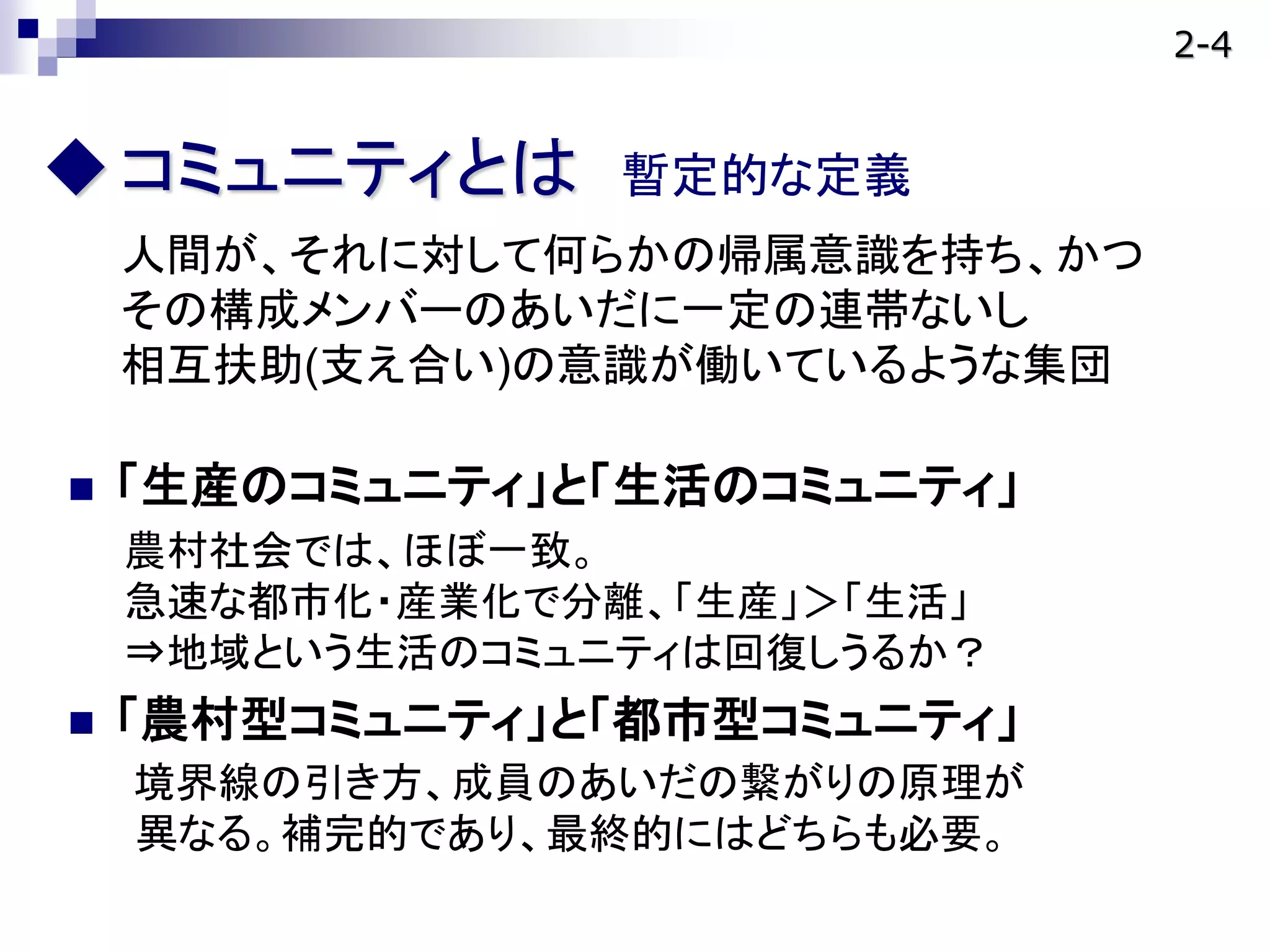 コミュニティとは 暫定的な定義
人間が、それに対して何らかの帰属意識を持ち、かつ
その構成メンバーのあいだに一定の連帯ないし
相互扶助(支え合い)の意識が働いているような集団
 「生産のコミュニティ」と「生活のコミュニティ」
農村社会では、ほぼ一致。
急速な都市化・産業化で分離、「生産」＞「生活」
⇒地域という生活のコミュニティは回復しうるか？
 「農村型コミュニティ」と「都市型コミュニティ」
境界線の引き方、成員のあいだの繋がりの原理が
異なる。補完的であり、最終的にはどちらも必要。
2-4
 