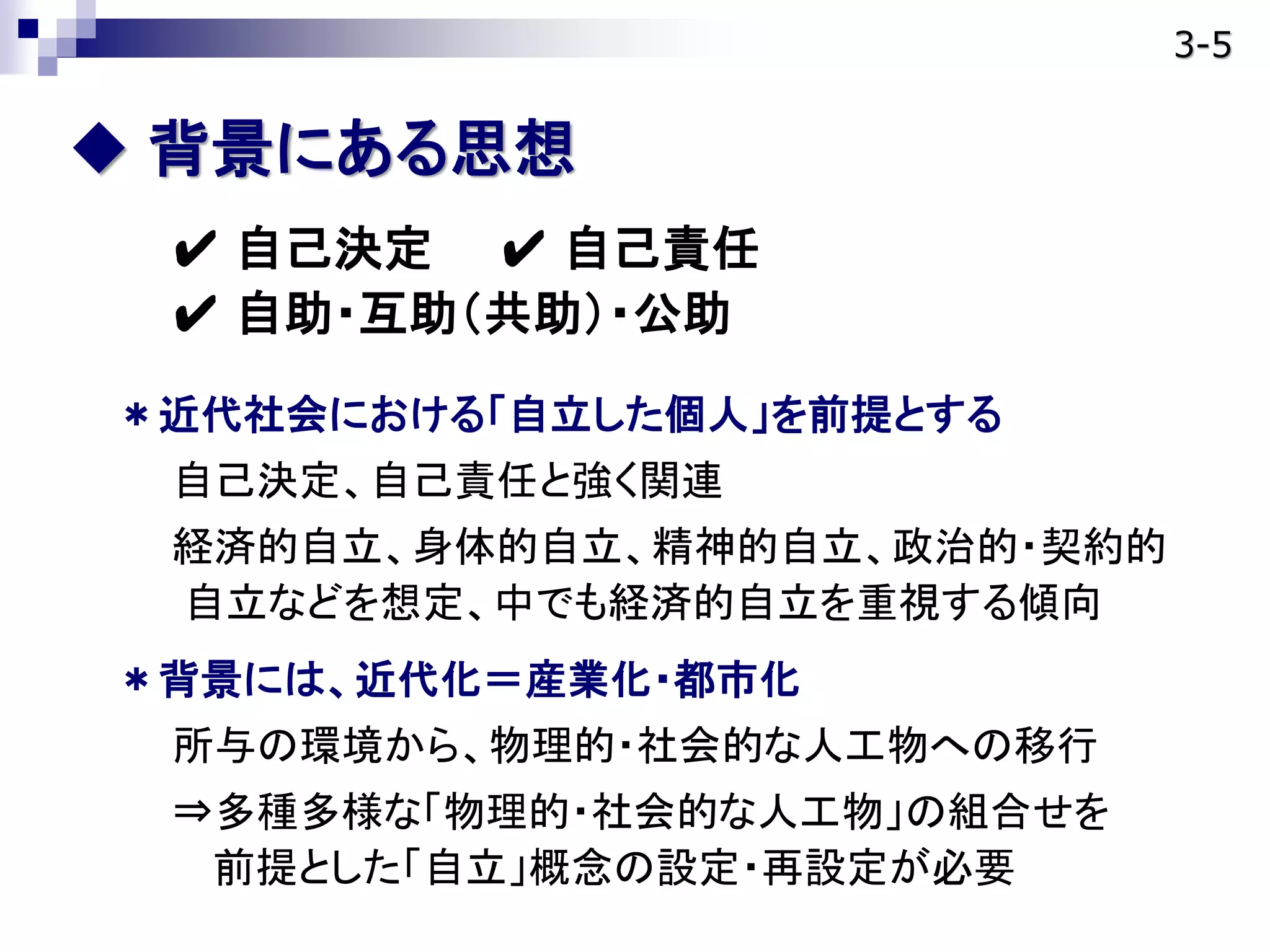  背景にある思想
✔ 自己決定 ✔ 自己責任
✔ 自助・互助（共助）・公助
＊近代社会における「自立した個人」を前提とする
自己決定、自己責任と強く関連
経済的自立、身体的自立、精神的自立、政治的・契約的
自立などを想定、中でも経済的自立を重視する傾向
＊背景には、近代化＝産業化・都市化
所与の環境から、物理的・社会的な人工物への移行
⇒多種多様な「物理的・社会的な人工物」の組合せを
前提とした「自立」概念の設定・再設定が必要
3-5
 