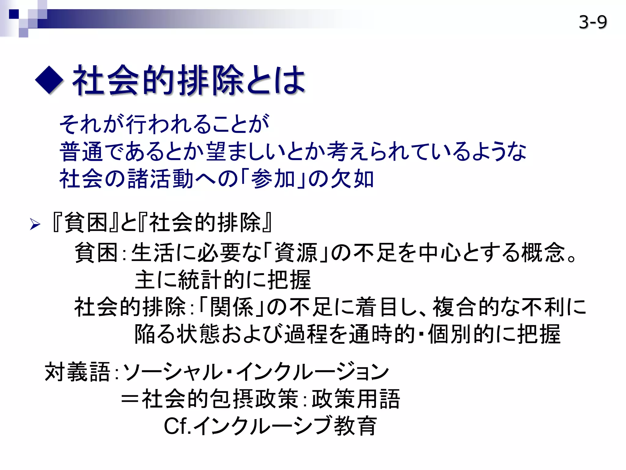 社会的排除とは
それが行われることが
普通であるとか望ましいとか考えられているような
社会の諸活動への「参加」の欠如
 『貧困』と『社会的排除』
貧困：生活に必要な「資源」の不足を中心とする概念。
主に統計的に把握
社会的排除：「関係」の不足に着目し、複合的な不利に
陥る状態および過程を通時的・個別的に把握
対義語：ソーシャル・インクルージョン
＝社会的包摂政策：政策用語
Cf.インクルーシブ教育
3-9
 