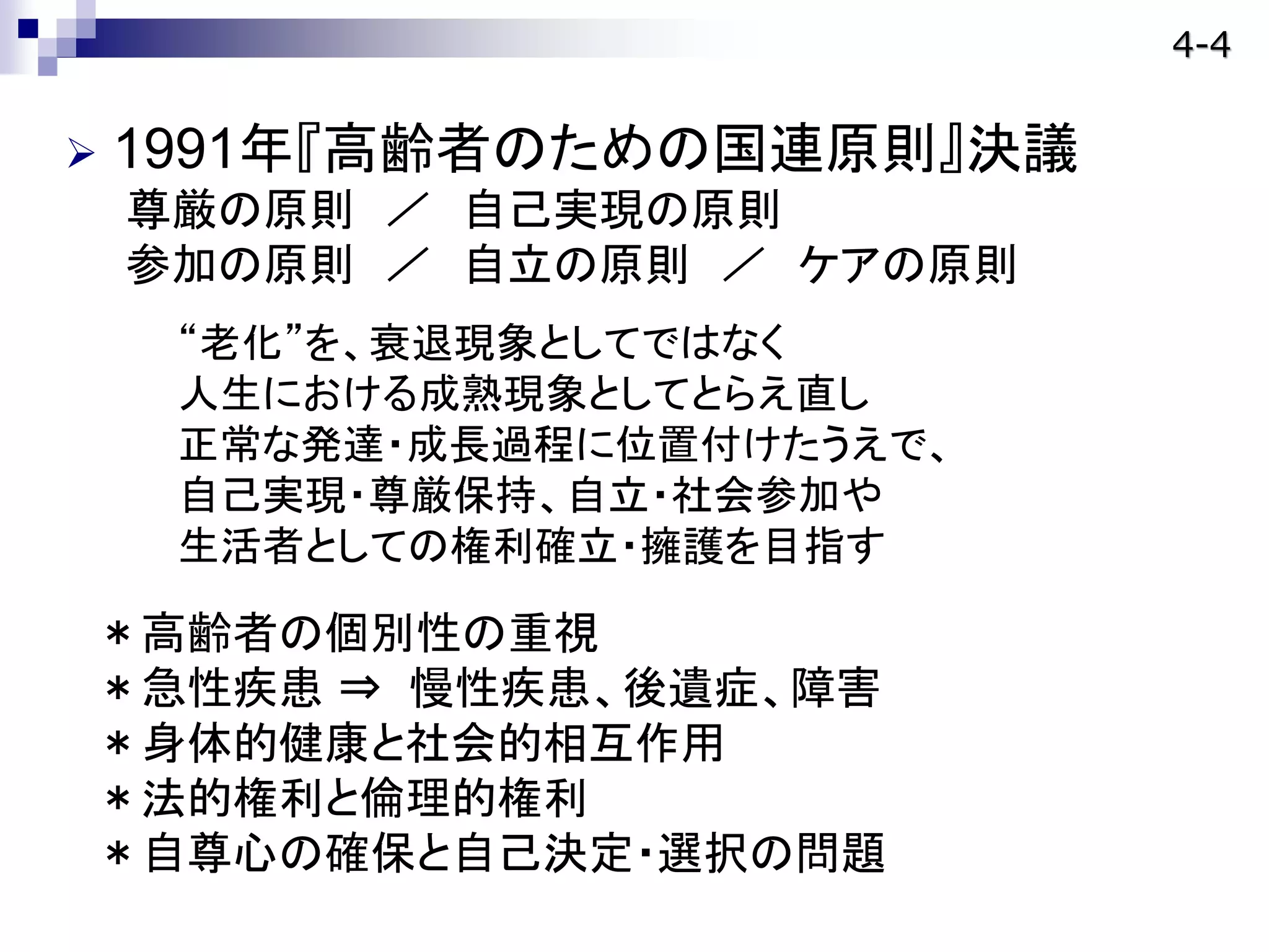 1991年『高齢者のための国連原則』決議
尊厳の原則 ／ 自己実現の原則
参加の原則 ／ 自立の原則 ／ ケアの原則
“老化”を、衰退現象としてではなく
人生における成熟現象としてとらえ直し
正常な発達・成長過程に位置付けたうえで、
自己実現・尊厳保持、自立・社会参加や
生活者としての権利確立・擁護を目指す
＊高齢者の個別性の重視
＊急性疾患 ⇒ 慢性疾患、後遺症、障害
＊身体的健康と社会的相互作用
＊法的権利と倫理的権利
＊自尊心の確保と自己決定・選択の問題
4-4
 