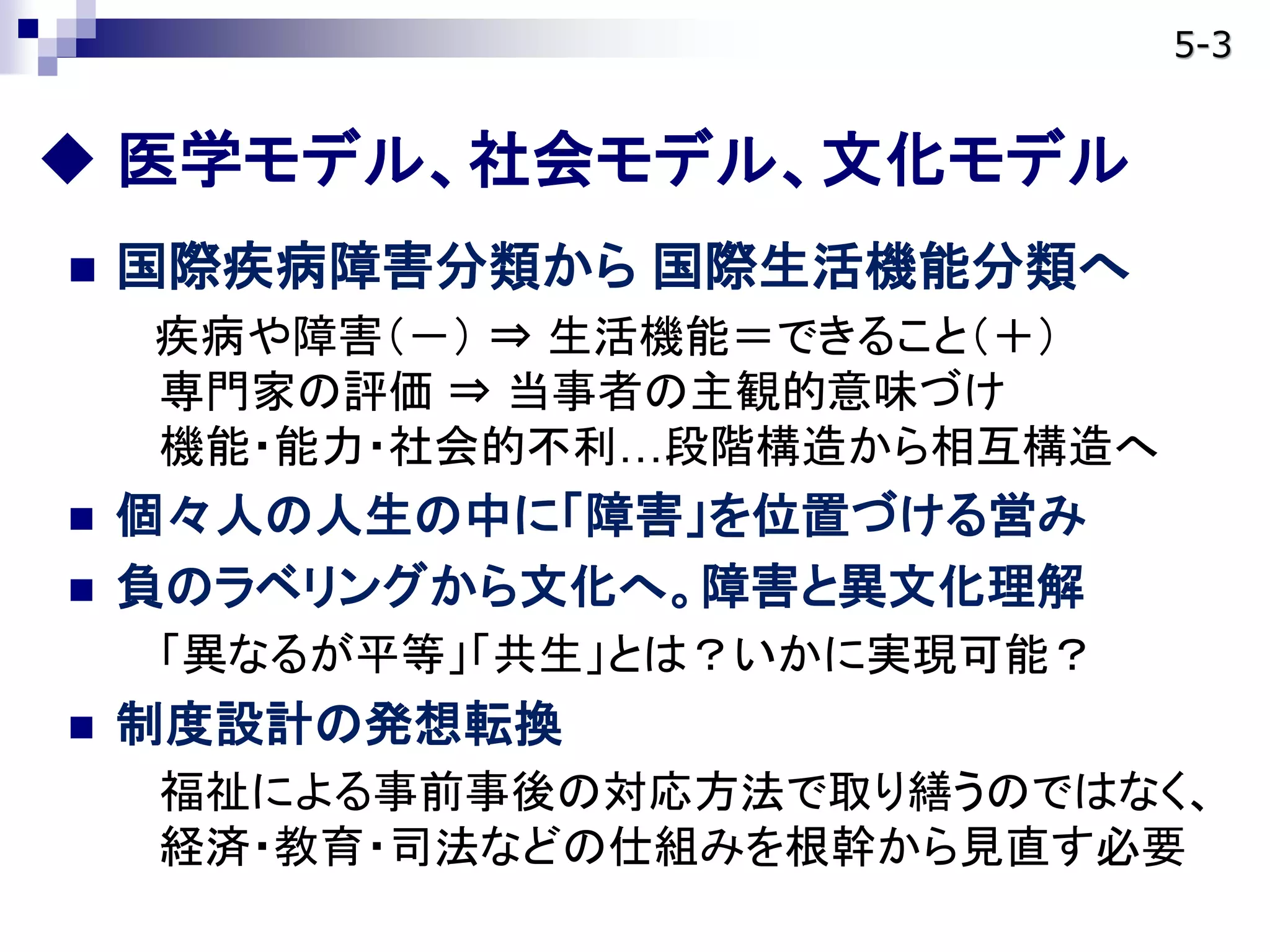  医学モデル、社会モデル、文化モデル
 国際疾病障害分類から 国際生活機能分類へ
疾病や障害（－） ⇒ 生活機能＝できること（＋）
専門家の評価 ⇒ 当事者の主観的意味づけ
機能・能力・社会的不利…段階構造から相互構造へ
 個々人の人生の中に「障害」を位置づける営み
 負のラベリングから文化へ。障害と異文化理解
「異なるが平等」「共生」とは？いかに実現可能？
 制度設計の発想転換
福祉による事前事後の対応方法で取り繕うのではなく、
経済・教育・司法などの仕組みを根幹から見直す必要
5-3
 