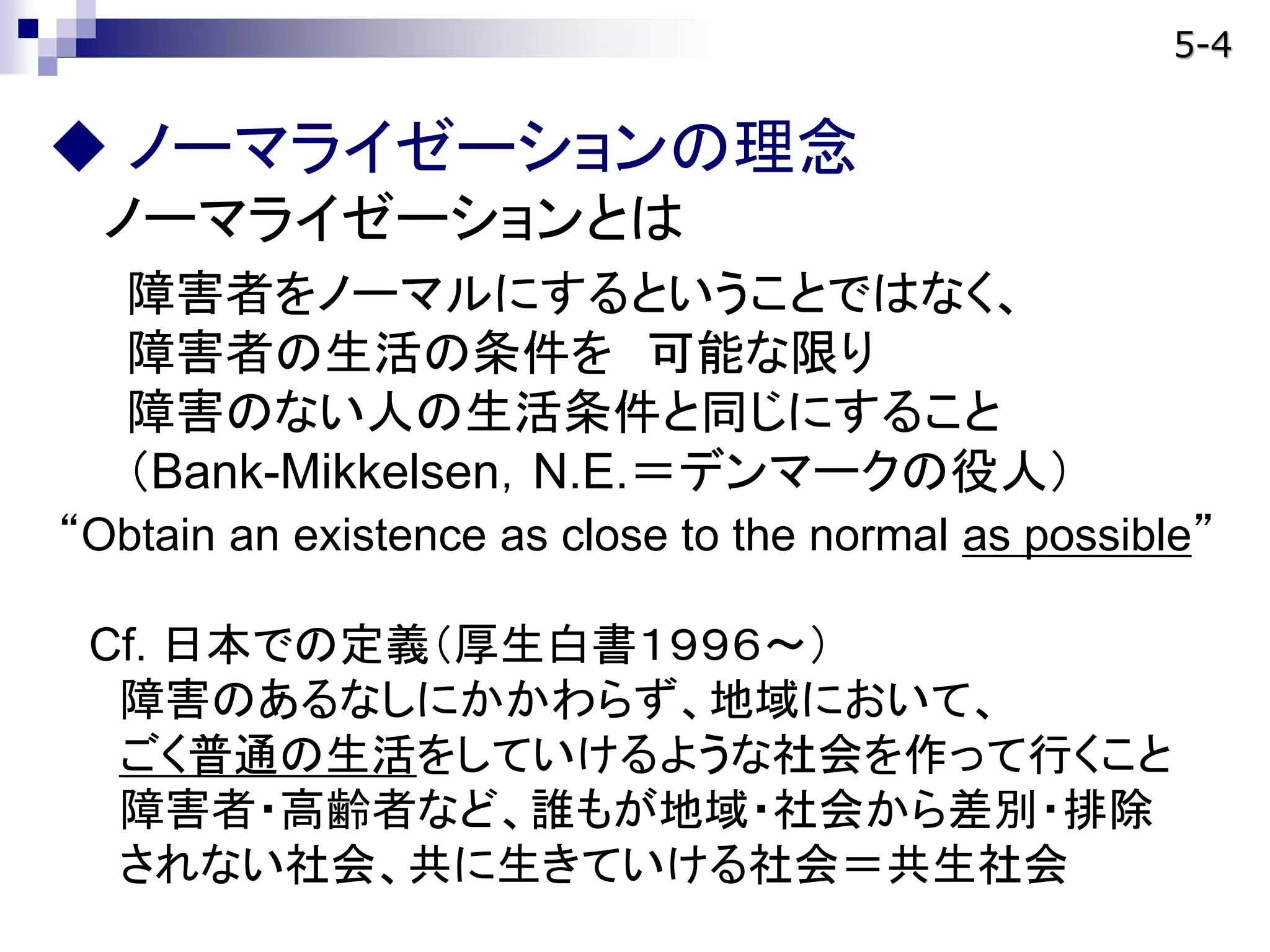  ノーマライゼーションの理念
ノーマライゼーションとは
障害者をノーマルにするということではなく、
障害者の生活の条件を 可能な限り
障害のない人の生活条件と同じにすること
（Bank-Mikkelsen，N.E.＝デンマークの役人）
“Obtain an existence as close to the normal as possible”
Cf. 日本での定義（厚生白書１９９６～）
障害のあるなしにかかわらず、地域において、
ごく普通の生活をしていけるような社会を作って行くこと
障害者・高齢者など、誰もが地域・社会から差別・排除
されない社会、共に生きていける社会＝共生社会
5-4
 