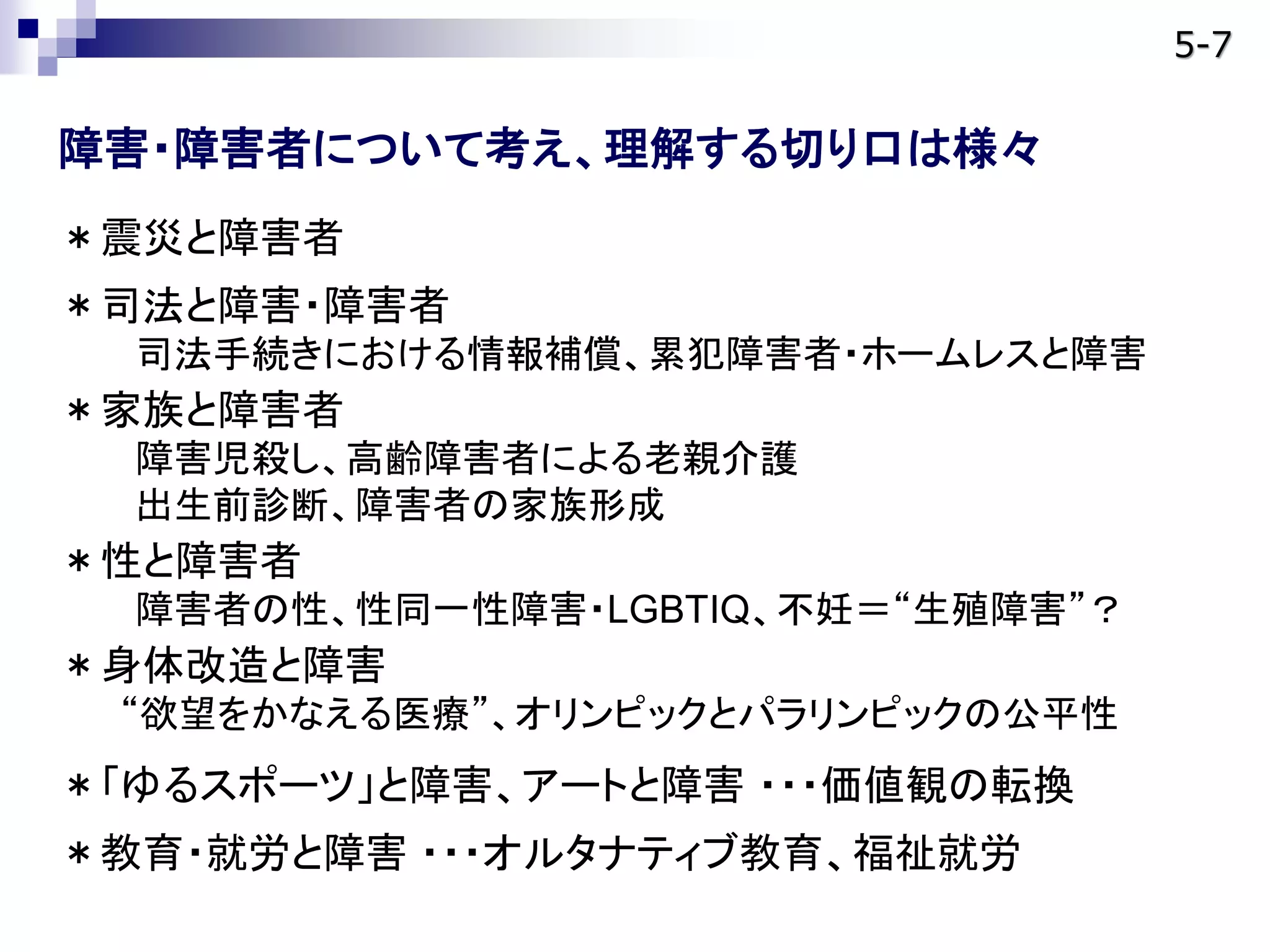 障害・障害者について考え、理解する切り口は様々
＊震災と障害者
＊司法と障害・障害者
司法手続きにおける情報補償、累犯障害者・ホームレスと障害
＊家族と障害者
障害児殺し、高齢障害者による老親介護
出生前診断、障害者の家族形成
＊性と障害者
障害者の性、性同一性障害・LGBTIQ、不妊＝“生殖障害”？
＊身体改造と障害
“欲望をかなえる医療”、オリンピックとパラリンピックの公平性
＊「ゆるスポーツ」と障害、アートと障害 ・・・価値観の転換
＊教育・就労と障害 ・・・オルタナティブ教育、福祉就労
5-7
 