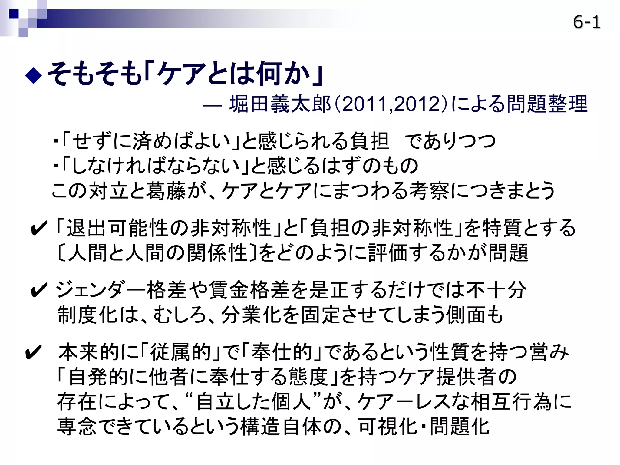 そもそも「ケアとは何か」
― 堀田義太郎（2011,2012）による問題整理
・「せずに済めばよい」と感じられる負担 でありつつ
・「しなければならない」と感じるはずのもの
この対立と葛藤が、ケアとケアにまつわる考察につきまとう
✔ 「退出可能性の非対称性」と「負担の非対称性」を特質とする
〔人間と人間の関係性〕をどのように評価するかが問題
✔ ジェンダー格差や賃金格差を是正するだけでは不十分
制度化は、むしろ、分業化を固定させてしまう側面も
✔ 本来的に「従属的」で「奉仕的」であるという性質を持つ営み
「自発的に他者に奉仕する態度」を持つケア提供者の
存在によって、“自立した個人”が、ケア－レスな相互行為に
専念できているという構造自体の、可視化・問題化
6-1
 
