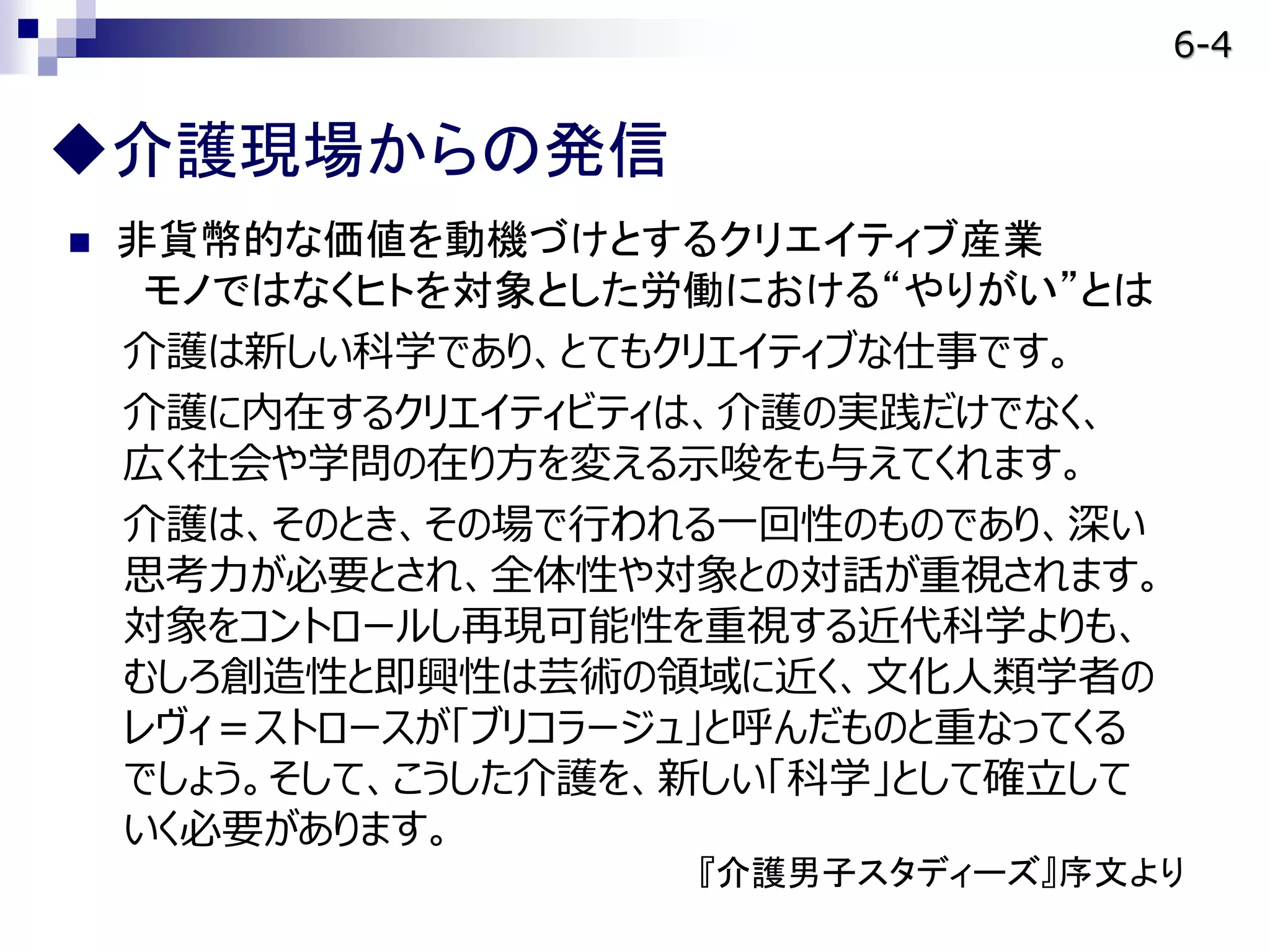  非貨幣的な価値を動機づけとするクリエイティブ産業
モノではなくヒトを対象とした労働における“やりがい”とは
介護は新しい科学であり、とてもクリエイティブな仕事です。
介護に内在するクリエイティビティは、介護の実践だけでなく、
広く社会や学問の在り方を変える示唆をも与えてくれます。
介護は、そのとき、その場で行われる一回性のものであり、深い
思考力が必要とされ、全体性や対象との対話が重視されます。
対象をコントロールし再現可能性を重視する近代科学よりも、
むしろ創造性と即興性は芸術の領域に近く、文化人類学者の
レヴィ＝ストロースが「ブリコラージュ」と呼んだものと重なってくる
でしょう。そして、こうした介護を、新しい「科学」として確立して
いく必要があります。
『介護男子スタディーズ』序文より
介護現場からの発信
6-4
 