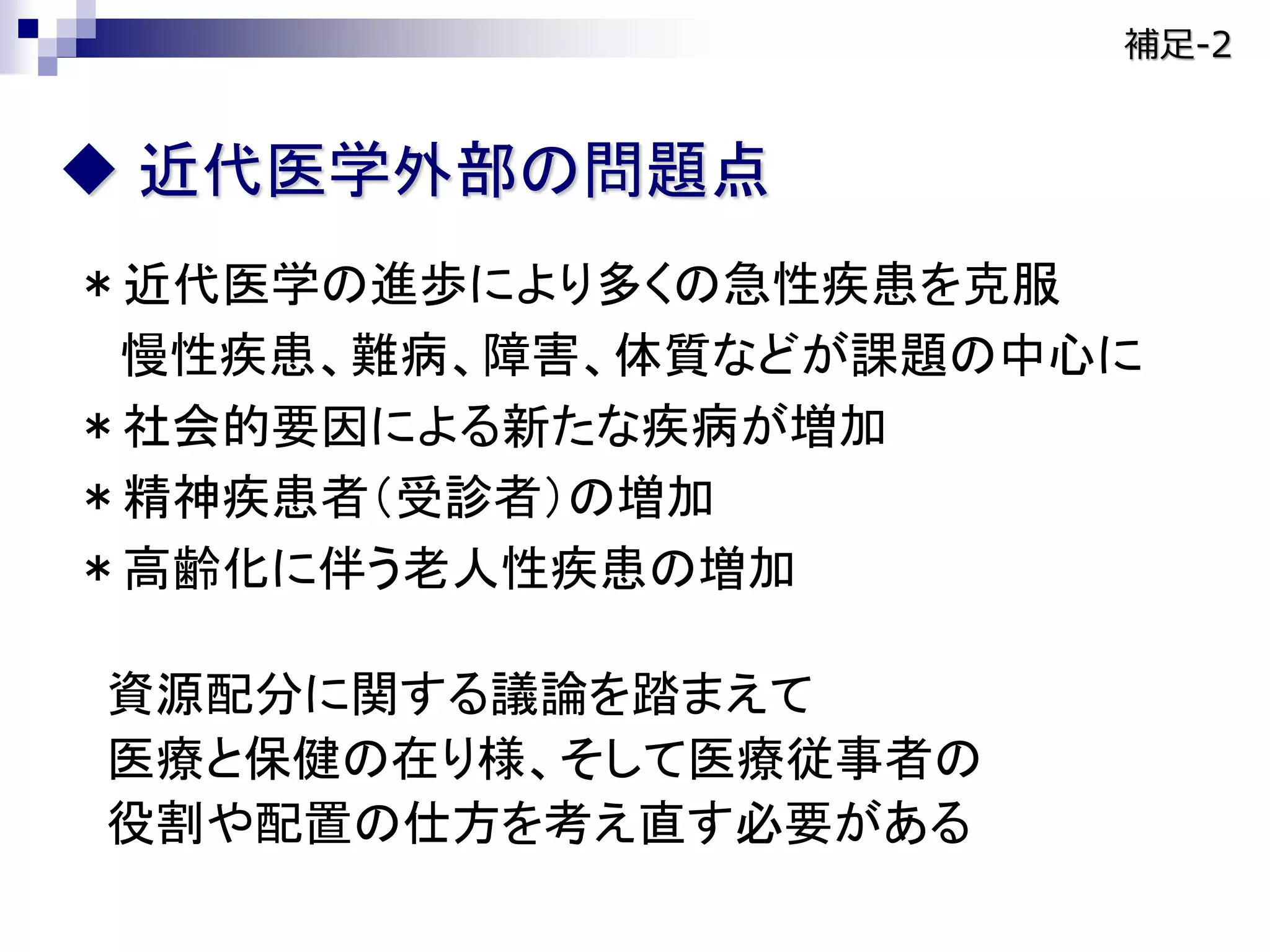 ＊近代医学の進歩により多くの急性疾患を克服
慢性疾患、難病、障害、体質などが課題の中心に
＊社会的要因による新たな疾病が増加
＊精神疾患者（受診者）の増加
＊高齢化に伴う老人性疾患の増加
資源配分に関する議論を踏まえて
医療と保健の在り様、そして医療従事者の
役割や配置の仕方を考え直す必要がある
 近代医学外部の問題点
補足-2
 