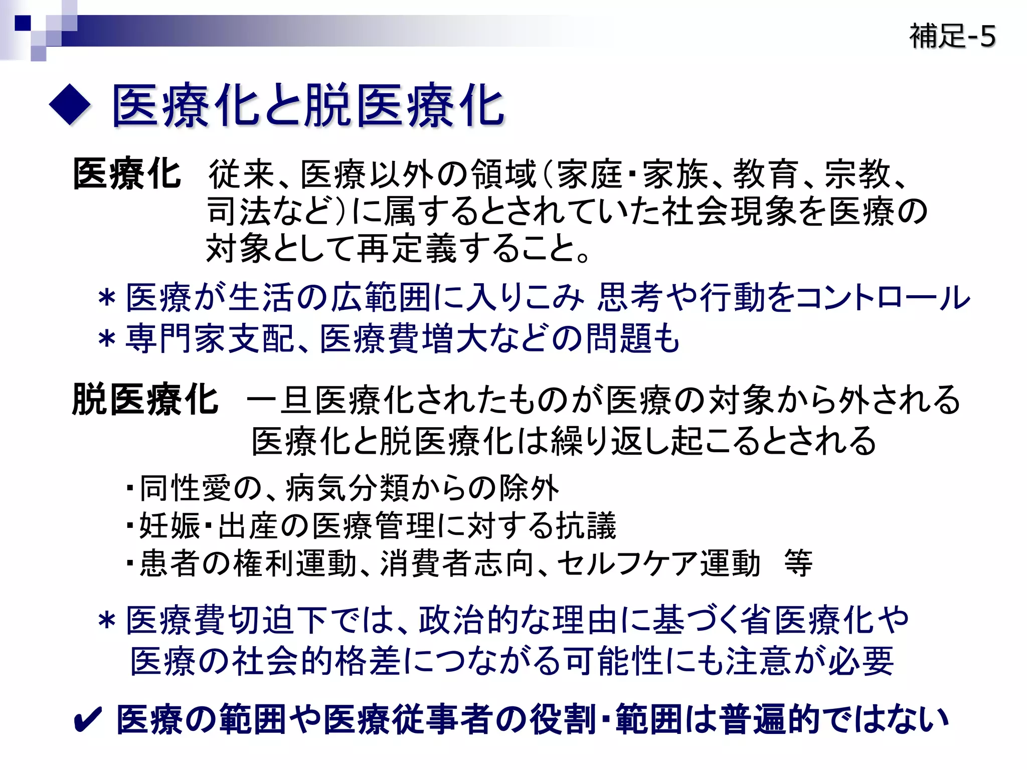  医療化と脱医療化
医療化 従来、医療以外の領域（家庭・家族、教育、宗教、
司法など）に属するとされていた社会現象を医療の
対象として再定義すること。
＊医療が生活の広範囲に入りこみ 思考や行動をコントロール
＊専門家支配、医療費増大などの問題も
脱医療化 一旦医療化されたものが医療の対象から外される
医療化と脱医療化は繰り返し起こるとされる
・同性愛の、病気分類からの除外
・妊娠・出産の医療管理に対する抗議
・患者の権利運動、消費者志向、セルフケア運動 等
＊医療費切迫下では、政治的な理由に基づく省医療化や
医療の社会的格差につながる可能性にも注意が必要
✔ 医療の範囲や医療従事者の役割・範囲は普遍的ではない
補足-5
 