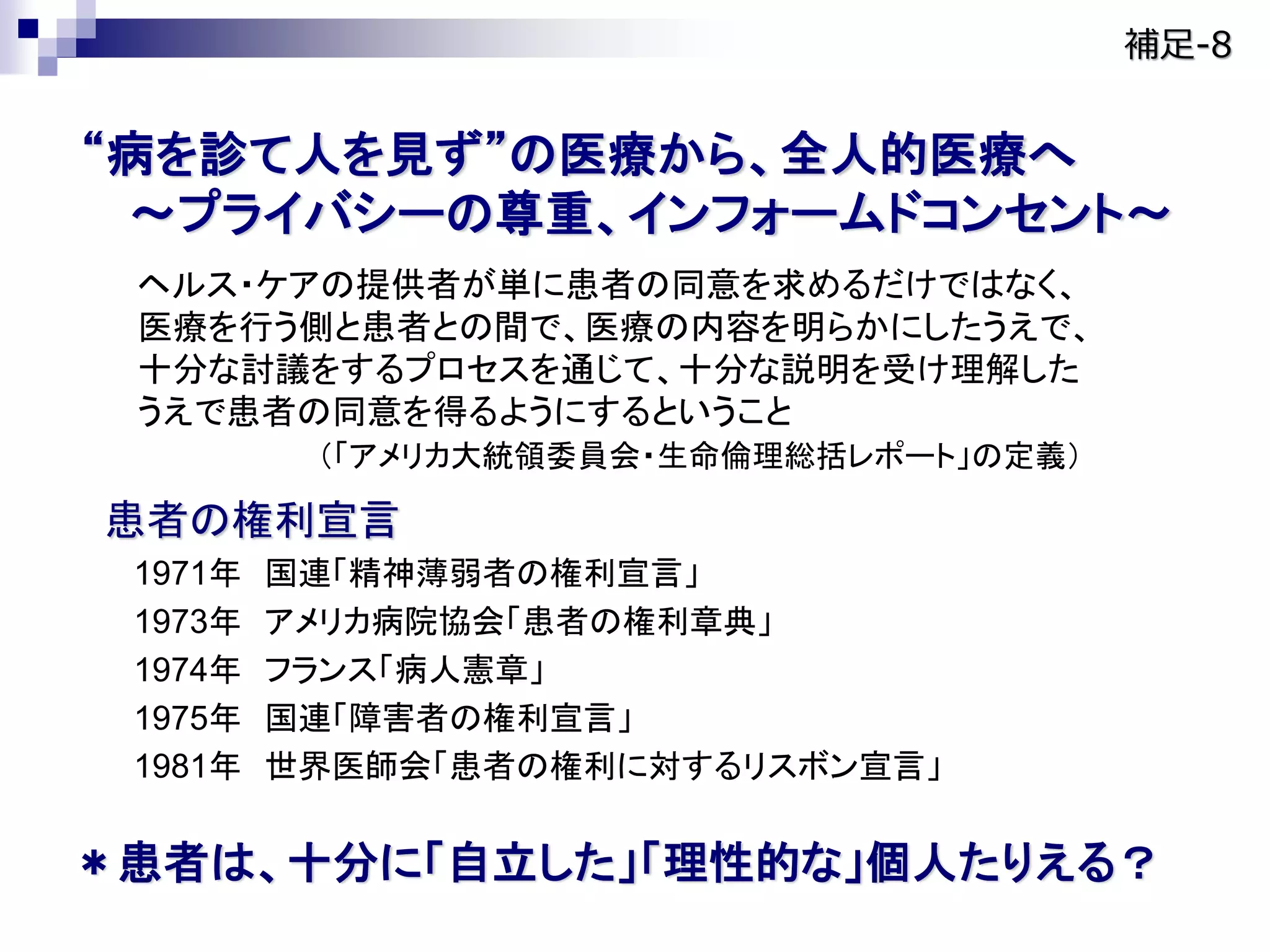 “病を診て人を見ず”の医療から、全人的医療へ
～プライバシーの尊重、インフォームドコンセント～
ヘルス・ケアの提供者が単に患者の同意を求めるだけではなく、
医療を行う側と患者との間で、医療の内容を明らかにしたうえで、
十分な討議をするプロセスを通じて、十分な説明を受け理解した
うえで患者の同意を得るようにするということ
（「アメリカ大統領委員会・生命倫理総括レポート」の定義）
患者の権利宣言
1971年 国連「精神薄弱者の権利宣言」
1973年 アメリカ病院協会「患者の権利章典」
1974年 フランス「病人憲章」
1975年 国連「障害者の権利宣言」
1981年 世界医師会「患者の権利に対するリスボン宣言」
＊患者は、十分に「自立した」「理性的な」個人たりえる？
補足-8
 