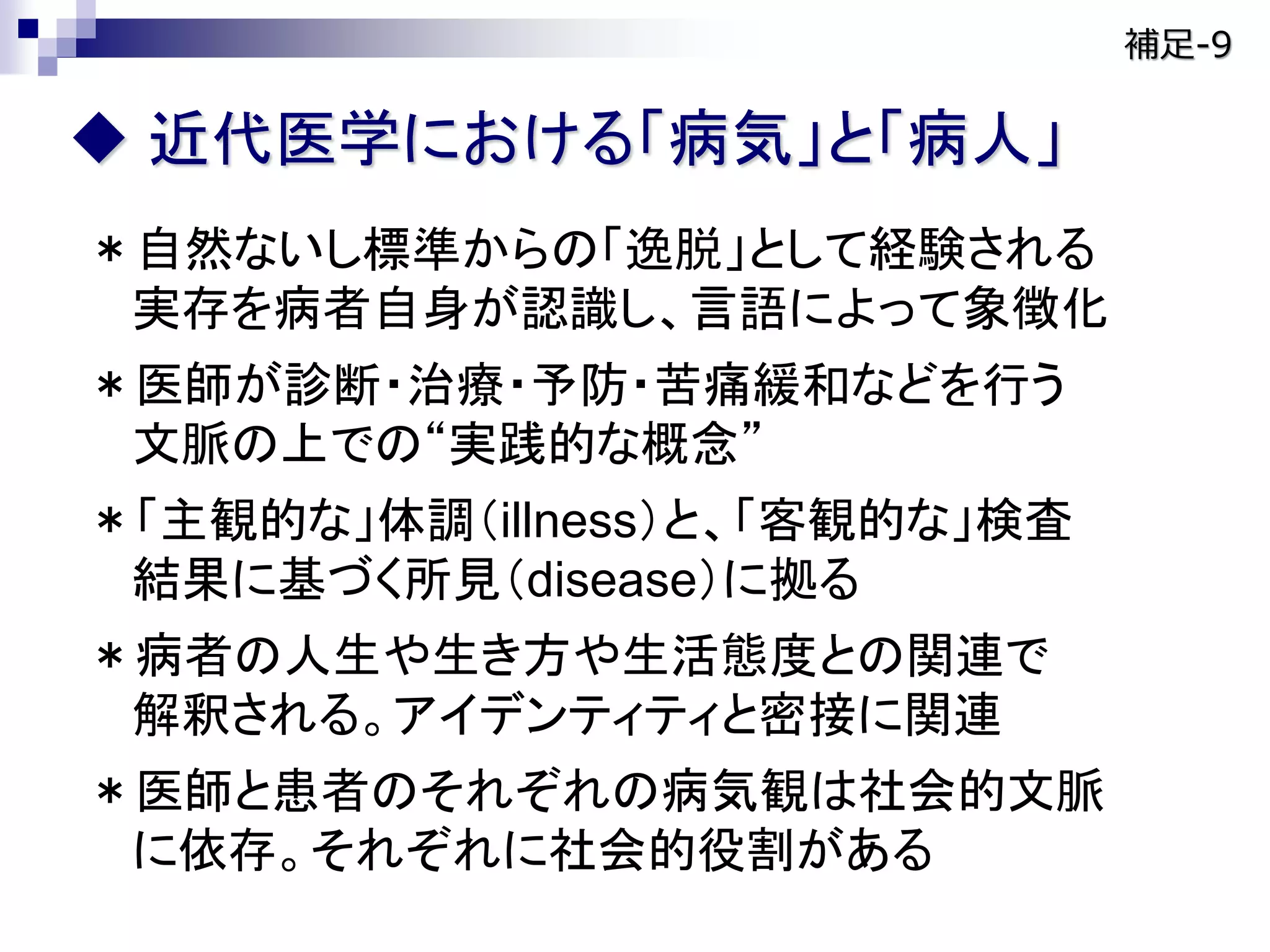  近代医学における「病気」と「病人」
＊自然ないし標準からの「逸脱」として経験される
実存を病者自身が認識し、言語によって象徴化
＊医師が診断・治療・予防・苦痛緩和などを行う
文脈の上での“実践的な概念”
＊「主観的な」体調（illness）と、「客観的な」検査
結果に基づく所見（disease）に拠る
＊病者の人生や生き方や生活態度との関連で
解釈される。アイデンティティと密接に関連
＊医師と患者のそれぞれの病気観は社会的文脈
に依存。それぞれに社会的役割がある
補足-9
 