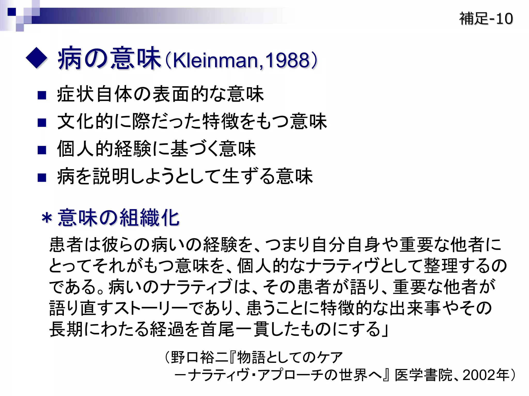 病の意味（Kleinman,1988）
 症状自体の表面的な意味
 文化的に際だった特徴をもつ意味
 個人的経験に基づく意味
 病を説明しようとして生ずる意味
＊意味の組織化
患者は彼らの病いの経験を、つまり自分自身や重要な他者に
とってそれがもつ意味を、個人的なナラティヴとして整理するの
である。病いのナラティブは、その患者が語り、重要な他者が
語り直すストーリーであり、患うことに特徴的な出来事やその
長期にわたる経過を首尾一貫したものにする」
（野口裕二『物語としてのケア
－ナラティヴ・アプローチの世界へ』 医学書院、2002年）
補足-10
 