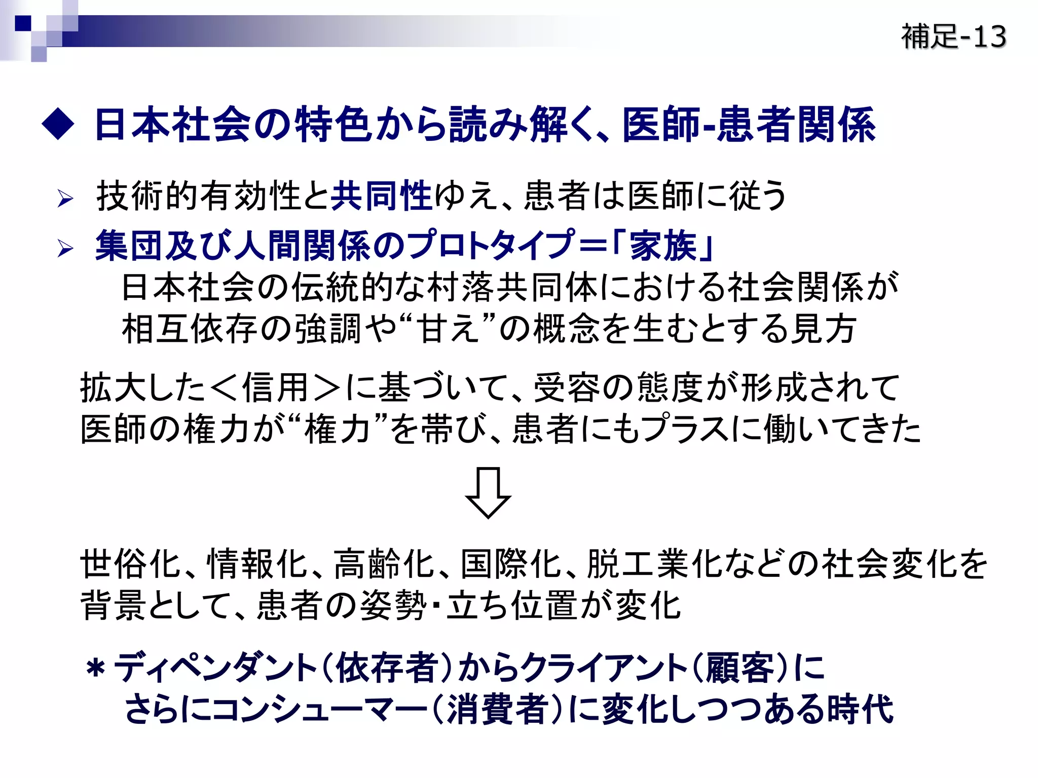  日本社会の特色から読み解く、医師-患者関係
 技術的有効性と共同性ゆえ、患者は医師に従う
 集団及び人間関係のプロトタイプ＝「家族」
日本社会の伝統的な村落共同体における社会関係が
相互依存の強調や“甘え”の概念を生むとする見方
拡大した＜信用＞に基づいて、受容の態度が形成されて
医師の権力が“権力”を帯び、患者にもプラスに働いてきた
世俗化、情報化、高齢化、国際化、脱工業化などの社会変化を
背景として、患者の姿勢・立ち位置が変化
＊ディペンダント（依存者）からクライアント（顧客）に
さらにコンシューマー（消費者）に変化しつつある時代
補足-13
 
