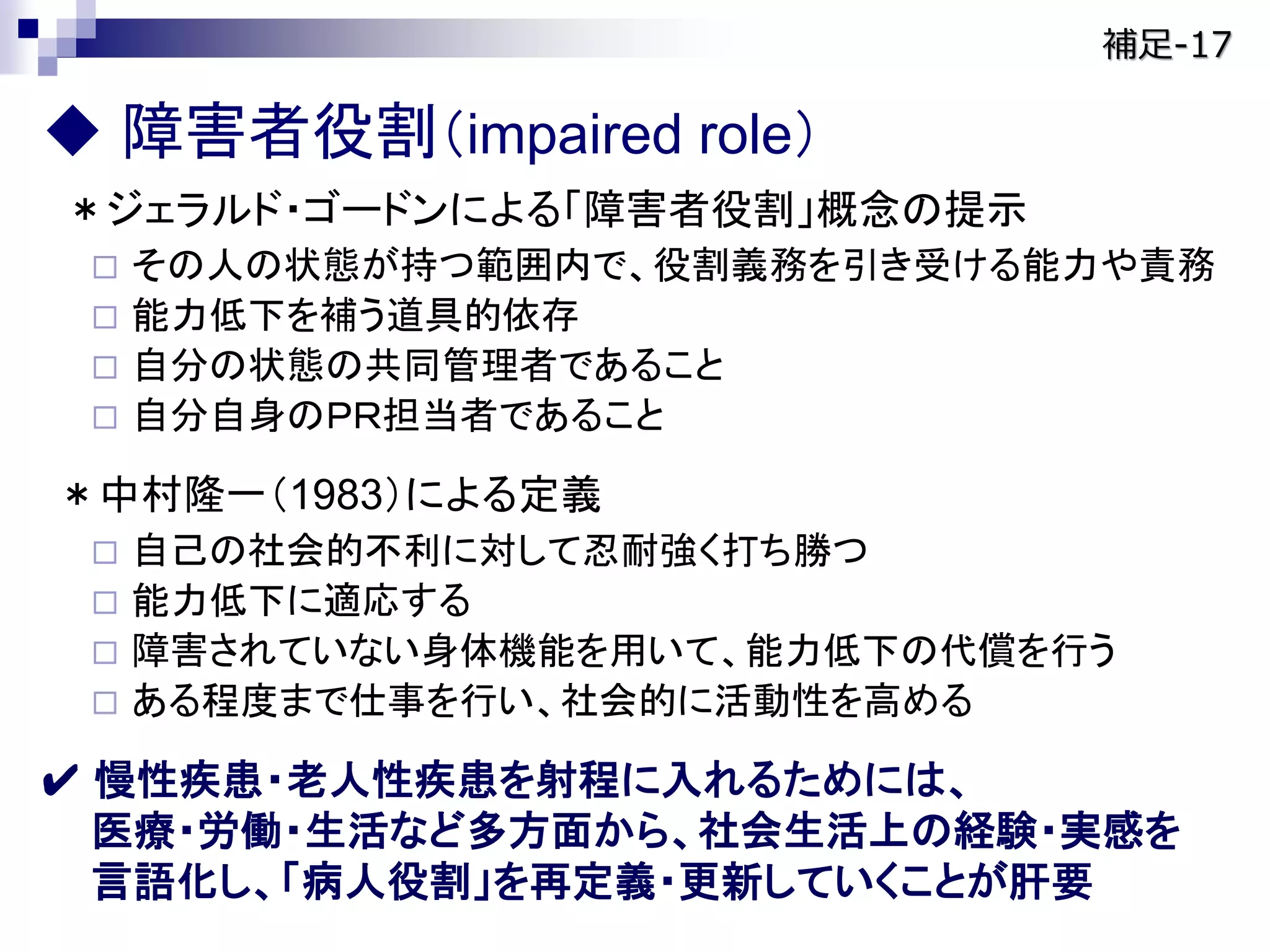  障害者役割（impaired role）
＊ジェラルド・ゴードンによる「障害者役割」概念の提示
 その人の状態が持つ範囲内で、役割義務を引き受ける能力や責務
 能力低下を補う道具的依存
 自分の状態の共同管理者であること
 自分自身のＰＲ担当者であること
＊中村隆一（1983）による定義
 自己の社会的不利に対して忍耐強く打ち勝つ
 能力低下に適応する
 障害されていない身体機能を用いて、能力低下の代償を行う
 ある程度まで仕事を行い、社会的に活動性を高める
✔ 慢性疾患・老人性疾患を射程に入れるためには、
医療・労働・生活など多方面から、社会生活上の経験・実感を
言語化し、「病人役割」を再定義・更新していくことが肝要
補足-17
 