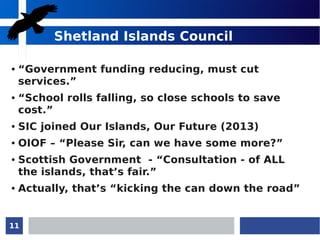 11
Shetland Islands Council
● “Government funding reducing, must cut
services.”
● “School rolls falling, so close schools to save
cost.”
● SIC joined Our Islands, Our Future (2013)
● OIOF – “Please Sir, can we have some more?”
● Scottish Government - “Consultation - of ALL
the islands, that’s fair.”
● Actually, that’s “kicking the can down the road”
 