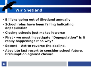 13
Wir Shetland
● Billions going out of Shetland annually
● School roles have been falling indicating
depopulation
● Closing schools just makes it worse
● First - we must investigate “Depopulation” is it
really happening? If so why?
● Second – Act to reverse the decline.
● Absolute last resort to consider school future.
Presumption against closure
 