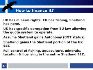 17
How to finance it?
UK has mineral rights, EU has fishing, Shetland
has none.
UK has specific derogation from EU law allowing
the quota system to operate.
Assume Shetland gains Autonomy (BOT status)
Shetland gains the Shetland portion of the UK
EEZ
Full control of fishing, aquaculture, minerals,
taxation & licensing in the entire Shetland EEZ.
 