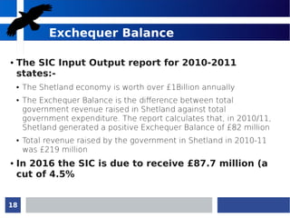 18
Exchequer Balance
● The SIC Input Output report for 2010-2011
states:-
● The Shetland economy is worth over £1Billion annually
● The Exchequer Balance is the difference between total
government revenue raised in Shetland against total
government expenditure. The report calculates that, in 2010/11,
Shetland generated a positive Exchequer Balance of £82 million
● Total revenue raised by the government in Shetland in 2010-11
was £219 million
● In 2016 the SIC is due to receive £87.7 million (a
cut of 4.5%
 