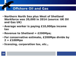 19
Offshore Oil and Gas
● Northern North Sea plus West of Shetland
Workforce was 20,000 in 2014 (source: UK Oil
and Gas UK)
● Average worker is paying £10,000pa income
tax
● Revenue to Shetland = £200Mpa;
● For conservative estimate, £200Mpa divide by
2 = £100Mpa
● licensing, corporation tax, etc.,
 