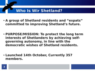 2
Who Is Wir Shetland?
● A group of Shetland residents and “expats”
committed to improving Shetland’s future.
● PURPOSE/MISSION: To protect the long term
interests of Shetlanders by achieving self-
governing autonomy, in line with the
democratic wishes of Shetland residents.
● Launched 14th October, Currently 357
members.
 