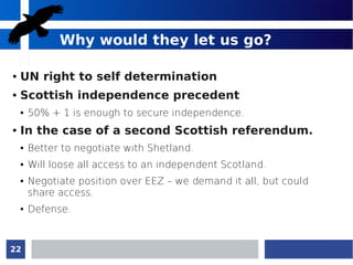 22
Why would they let us go?
● UN right to self determination
● Scottish independence precedent
● 50% + 1 is enough to secure independence.
● In the case of a second Scottish referendum.
● Better to negotiate with Shetland.
● Will loose all access to an independent Scotland.
● Negotiate position over EEZ – we demand it all, but could
share access.
● Defense.
 