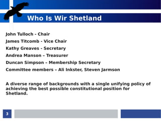 3
Who Is Wir Shetland
John Tulloch - Chair
James Titcomb - Vice Chair
Kathy Greaves - Secretary
Andrea Manson – Treasurer
Duncan Simpson – Membership Secretary
Committee members – Ali Inkster, Steven Jarmson
A diverse range of backgrounds with a single unifying policy of
achieving the best possible constitutional position for
Shetland.
 